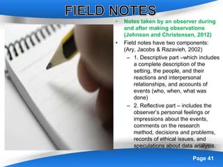 Powerpoint Templates Page 41
• Notes taken by an observer during
and after making observations
(Johnson and Christensen, 2012)
• Field notes have two components:
(Ary, Jacobs & Razavieh, 2002)
– 1. Descriptive part –which includes
a complete description of the
setting, the people, and their
reactions and interpersonal
relationships, and accounts of
events (who, when, what was
done)
– 2. Reflective part – includes the
observer’s personal feelings or
impressions about the events,
comments on the research
method, decisions and problems,
records of ethical issues, and
speculations about data analysis.
 