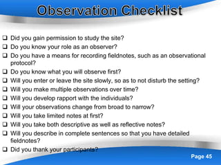 Powerpoint Templates Page 45
 Did you gain permission to study the site?
 Do you know your role as an observer?
 Do you have a means for recording fieldnotes, such as an observational
protocol?
 Do you know what you will observe first?
 Will you enter or leave the site slowly, so as to not disturb the setting?
 Will you make multiple observations over time?
 Will you develop rapport with the individuals?
 Will your observations change from broad to narrow?
 Will you take limited notes at first?
 Will you take both descriptive as well as reflective notes?
 Will you describe in complete sentences so that you have detailed
fieldnotes?
 Did you thank your participants?
 