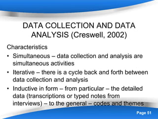 Powerpoint Templates Page 51
DATA COLLECTION AND DATA
ANALYSIS (Creswell, 2002)
Characteristics
• Simultaneous – data collection and analysis are
simultaneous activities
• Iterative – there is a cycle back and forth between
data collection and analysis
• Inductive in form – from particular – the detailed
data (transcriptions or typed notes from
interviews) – to the general – codes and themes
 