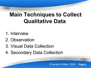 Powerpoint Templates Page 6
Main Techniques to Collect
Qualitative Data
1. Interview
2. Observation
3. Visual Data Collection
4. Secondary Data Collection
(Fraenkel & Wallen, 2009)
 