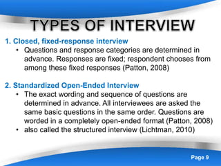 Powerpoint Templates Page 9
1. Closed, fixed-response interview
• Questions and response categories are determined in
advance. Responses are fixed; respondent chooses from
among these fixed responses (Patton, 2008)
2. Standardized Open-Ended Interview
• The exact wording and sequence of questions are
determined in advance. All interviewees are asked the
same basic questions in the same order. Questions are
worded in a completely open-ended format (Patton, 2008)
• also called the structured interview (Lichtman, 2010)
 