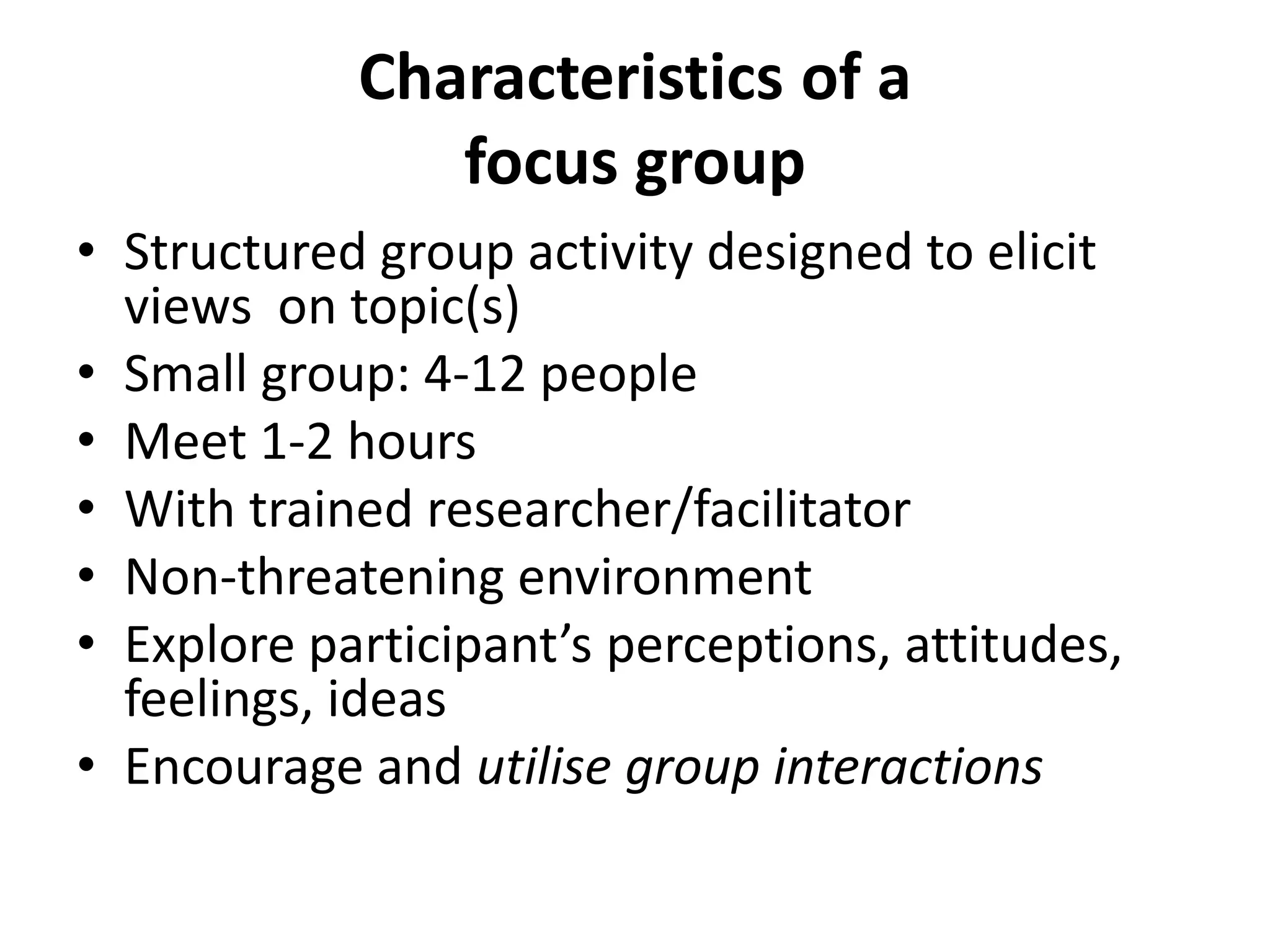 Characteristics of a
focus group
• Structured group activity designed to elicit
views on topic(s)
• Small group: 4-12 people
• Meet 1-2 hours
• With trained researcher/facilitator
• Non-threatening environment
• Explore participant’s perceptions, attitudes,
feelings, ideas
• Encourage and utilise group interactions
 