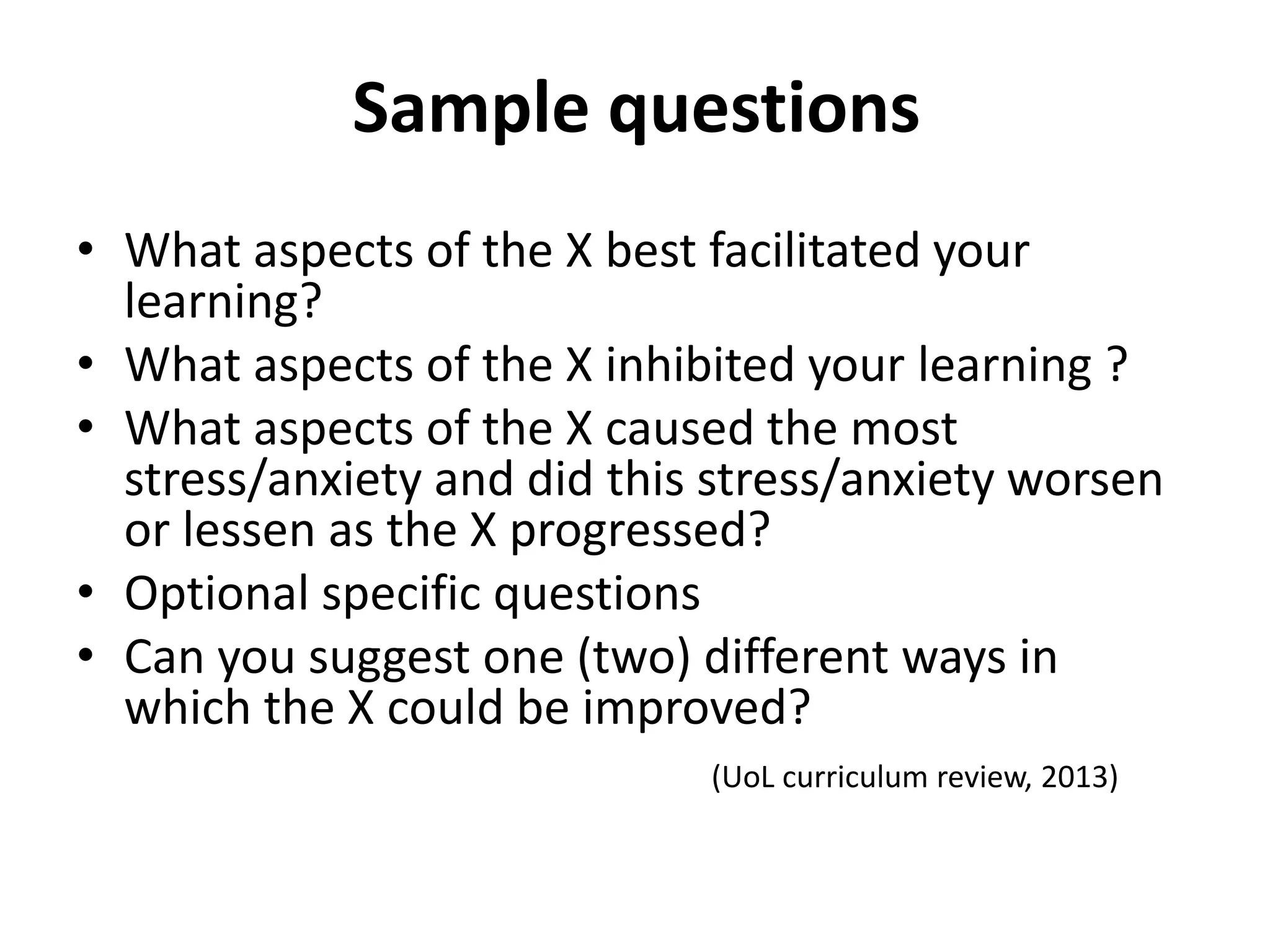 Sample questions
• What aspects of the X best facilitated your
learning?
• What aspects of the X inhibited your learning ?
• What aspects of the X caused the most
stress/anxiety and did this stress/anxiety worsen
or lessen as the X progressed?
• Optional specific questions
• Can you suggest one (two) different ways in
which the X could be improved?
(UoL curriculum review, 2013)
 