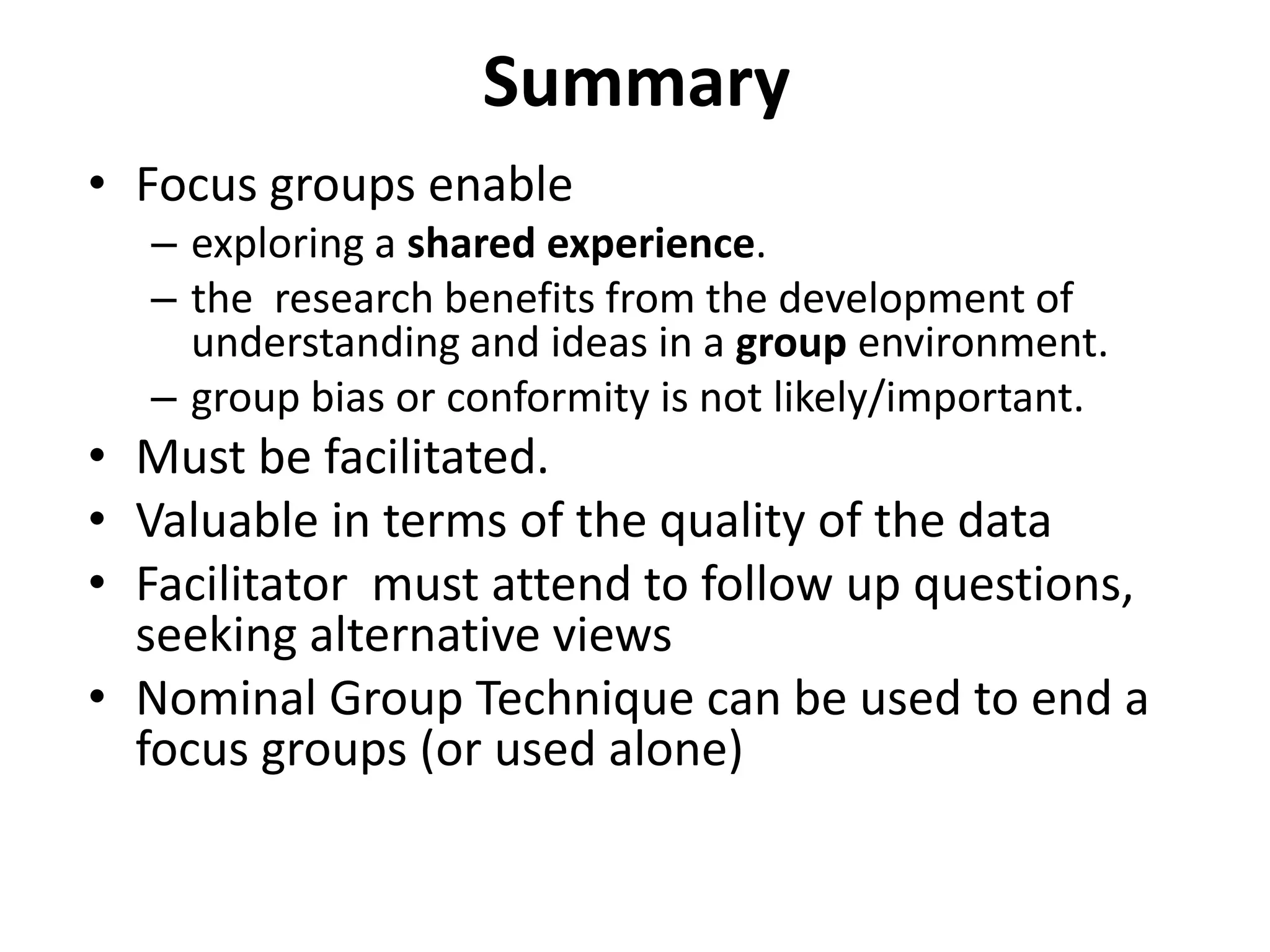 Summary
• Focus groups enable
– exploring a shared experience.
– the research benefits from the development of
understanding and ideas in a group environment.
– group bias or conformity is not likely/important.
• Must be facilitated.
• Valuable in terms of the quality of the data
• Facilitator must attend to follow up questions,
seeking alternative views
• Nominal Group Technique can be used to end a
focus groups (or used alone)
 