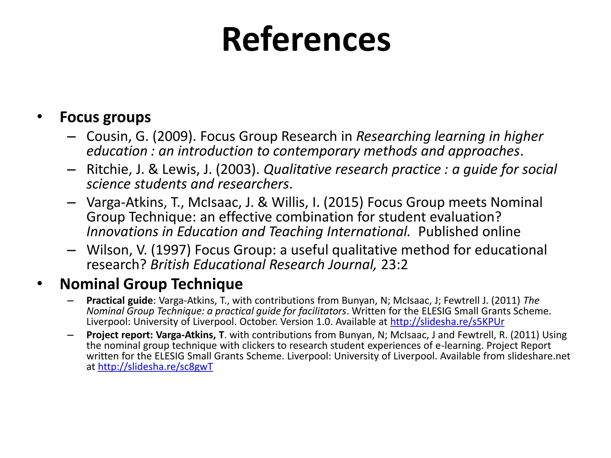 References
• Focus groups
– Cousin, G. (2009). Focus Group Research in Researching learning in higher
education : an introduction to contemporary methods and approaches.
– Ritchie, J. & Lewis, J. (2003). Qualitative research practice : a guide for social
science students and researchers.
– Varga-Atkins, T., McIsaac, J. & Willis, I. (2015) Focus Group meets Nominal
Group Technique: an effective combination for student evaluation?
Innovations in Education and Teaching International. Published online
– Wilson, V. (1997) Focus Group: a useful qualitative method for educational
research? British Educational Research Journal, 23:2
• Nominal Group Technique
– Practical guide: Varga-Atkins, T., with contributions from Bunyan, N; McIsaac, J; Fewtrell J. (2011) The
Nominal Group Technique: a practical guide for facilitators. Written for the ELESIG Small Grants Scheme.
Liverpool: University of Liverpool. October. Version 1.0. Available at http://slidesha.re/s5KPUr
– Project report: Varga-Atkins, T. with contributions from Bunyan, N; McIsaac, J and Fewtrell, R. (2011) Using
the nominal group technique with clickers to research student experiences of e-learning. Project Report
written for the ELESIG Small Grants Scheme. Liverpool: University of Liverpool. Available from slideshare.net
at http://slidesha.re/sc8gwT
 