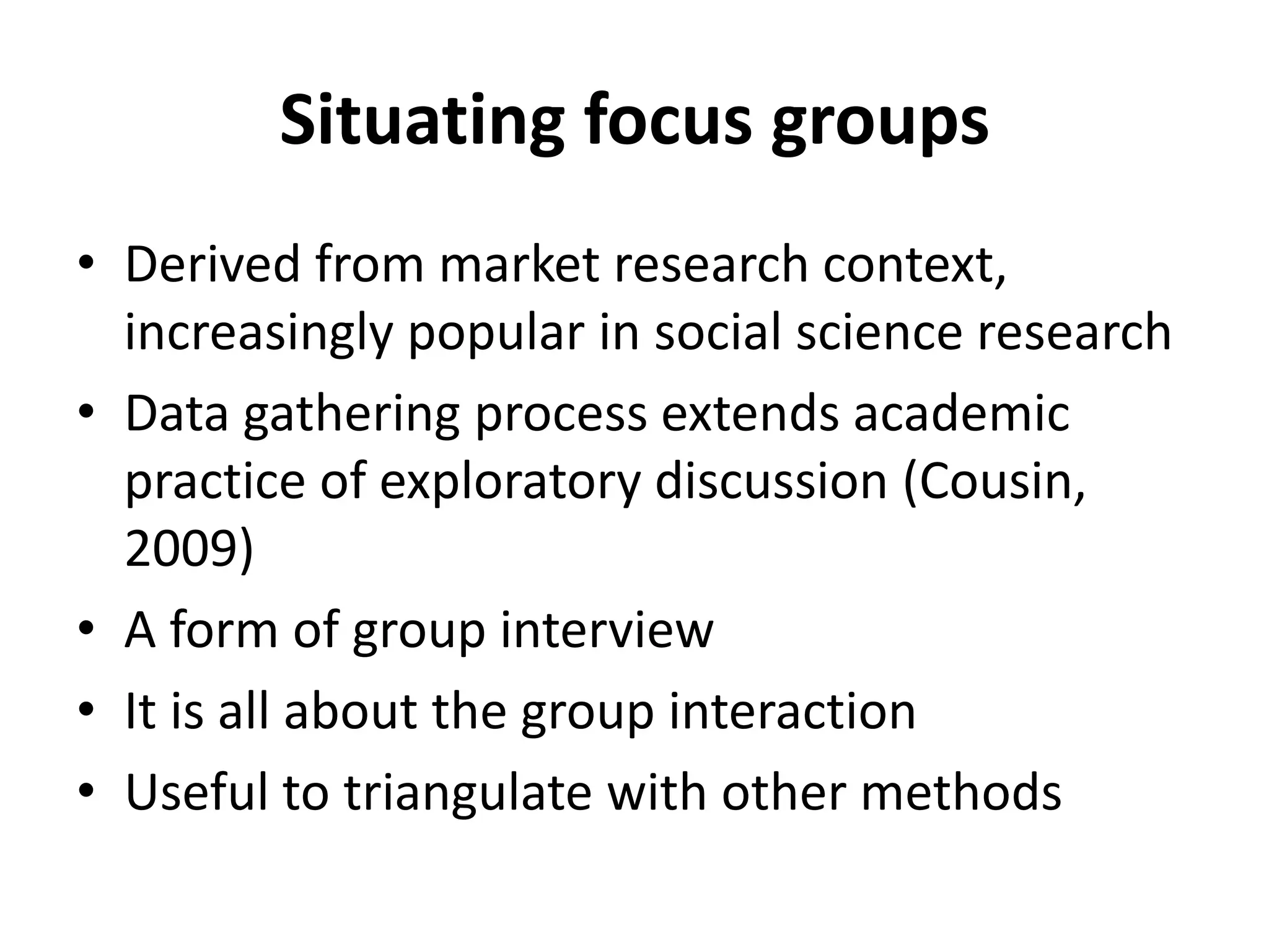 Situating focus groups
• Derived from market research context,
increasingly popular in social science research
• Data gathering process extends academic
practice of exploratory discussion (Cousin,
2009)
• A form of group interview
• It is all about the group interaction
• Useful to triangulate with other methods
 