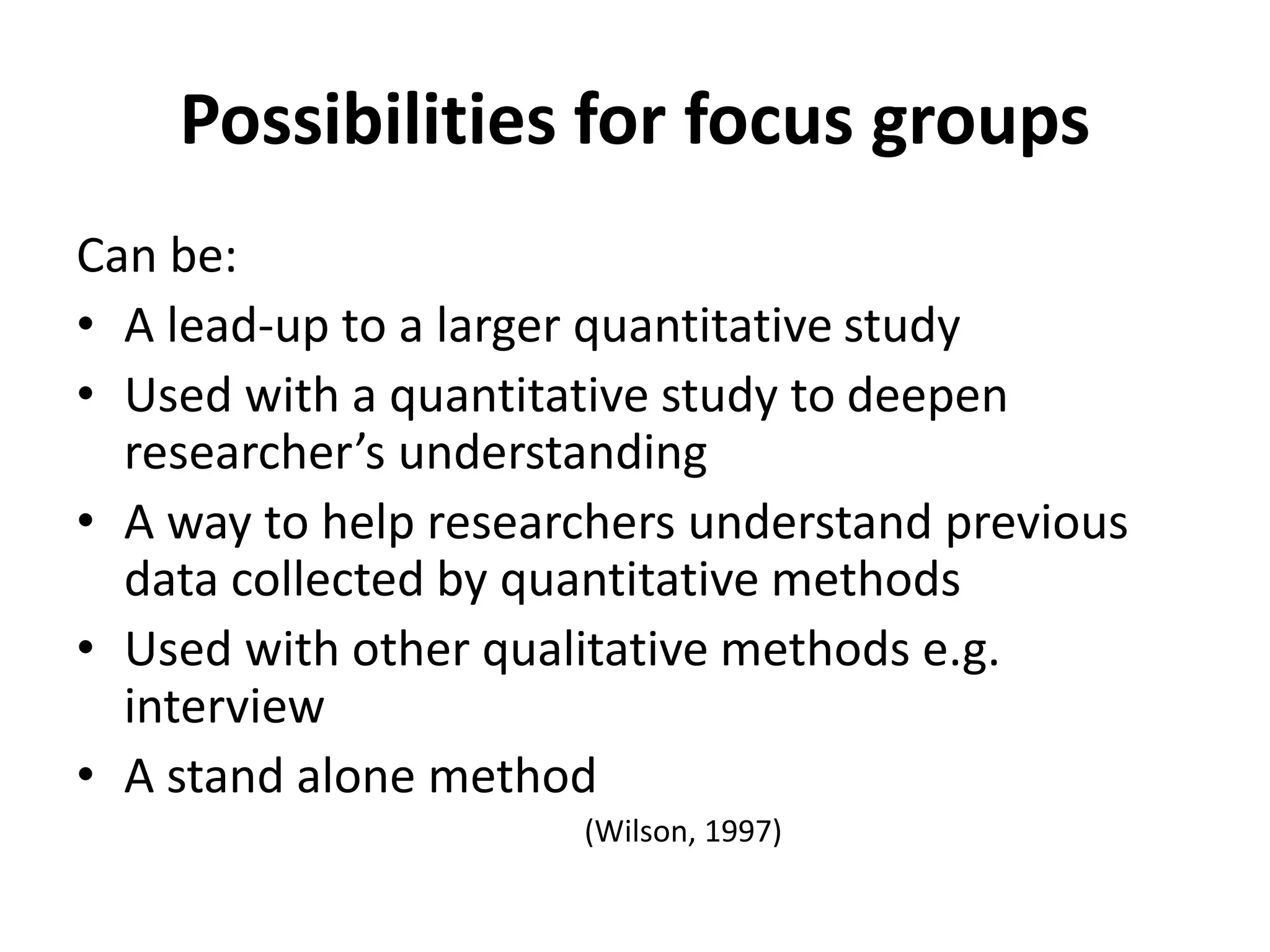 Possibilities for focus groups
Can be:
• A lead-up to a larger quantitative study
• Used with a quantitative study to deepen
researcher’s understanding
• A way to help researchers understand previous
data collected by quantitative methods
• Used with other qualitative methods e.g.
interview
• A stand alone method
(Wilson, 1997)
 