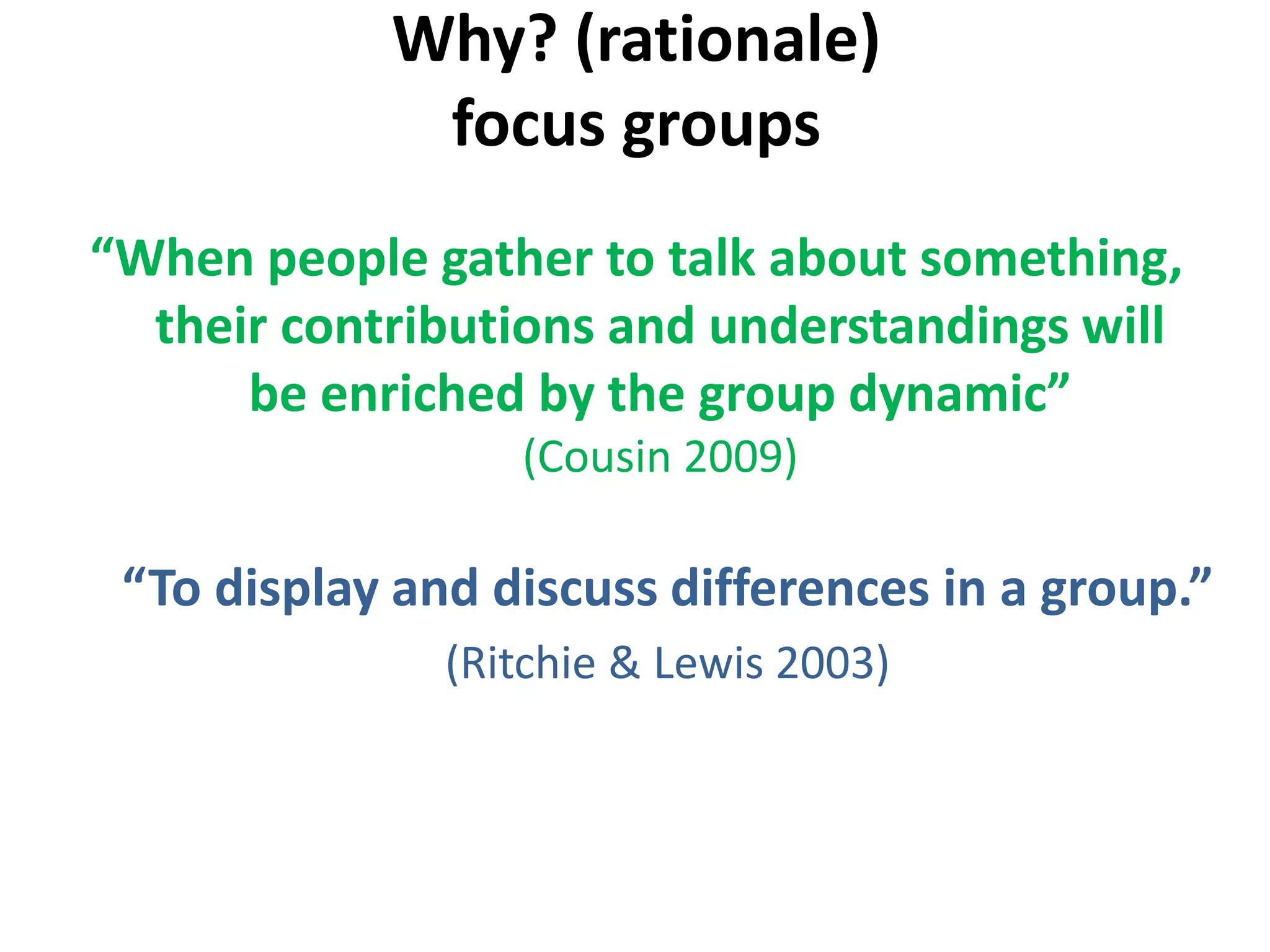 Why? (rationale)
focus groups
“When people gather to talk about something,
their contributions and understandings will
be enriched by the group dynamic”
(Cousin 2009)
“To display and discuss differences in a group.”
(Ritchie & Lewis 2003)
 