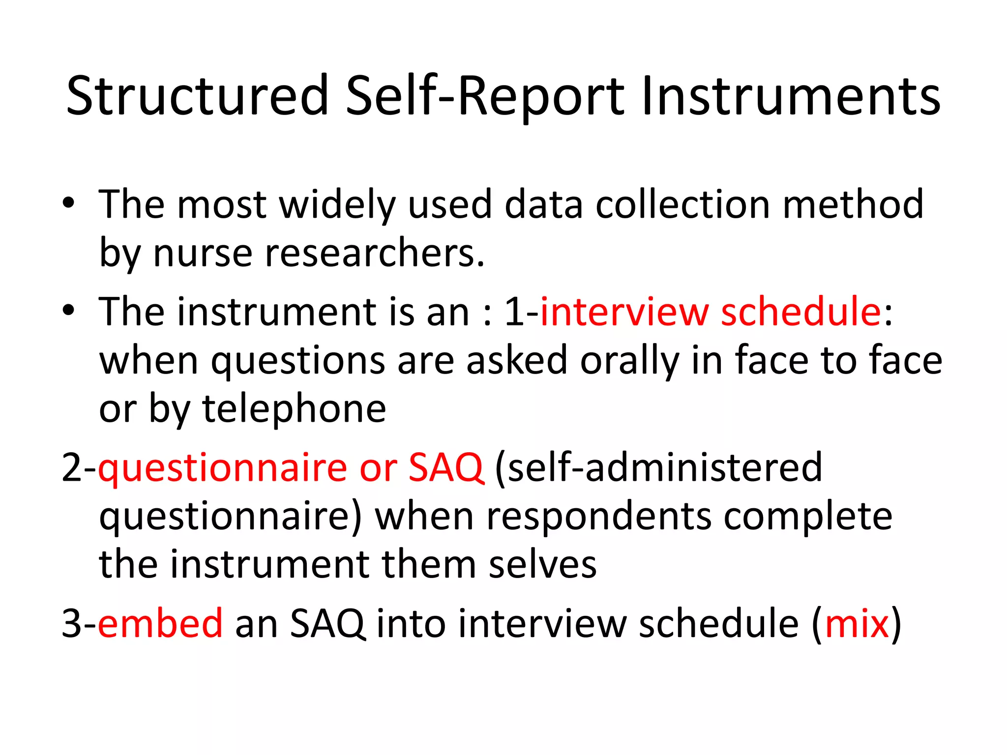 Structured Self-Report Instruments
• The most widely used data collection method
by nurse researchers.
• The instrument is an : 1-interview schedule:
when questions are asked orally in face to face
or by telephone
2-questionnaire or SAQ (self-administered
questionnaire) when respondents complete
the instrument them selves
3-embed an SAQ into interview schedule (mix)
 