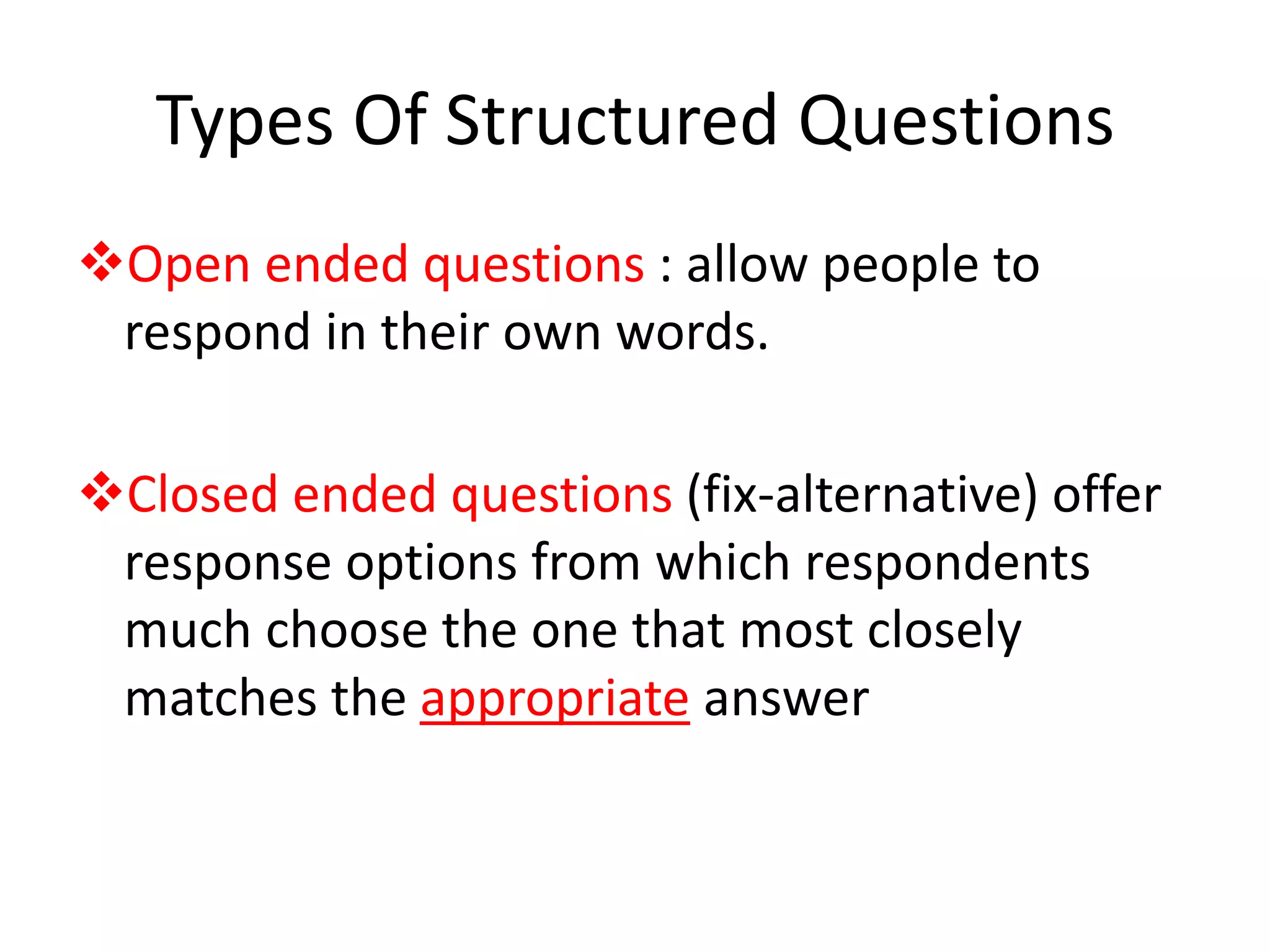 Types Of Structured Questions
Open ended questions : allow people to
respond in their own words.
Closed ended questions (fix-alternative) offer
response options from which respondents
much choose the one that most closely
matches the appropriate answer
 