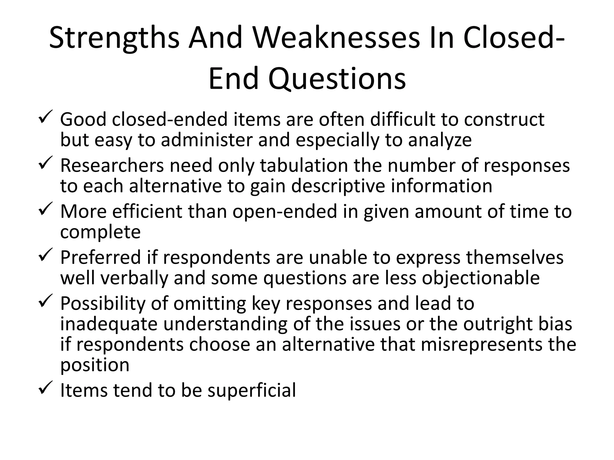 Strengths And Weaknesses In Closed-
End Questions
 Good closed-ended items are often difficult to construct
but easy to administer and especially to analyze
 Researchers need only tabulation the number of responses
to each alternative to gain descriptive information
 More efficient than open-ended in given amount of time to
complete
 Preferred if respondents are unable to express themselves
well verbally and some questions are less objectionable
 Possibility of omitting key responses and lead to
inadequate understanding of the issues or the outright bias
if respondents choose an alternative that misrepresents the
position
 Items tend to be superficial
 