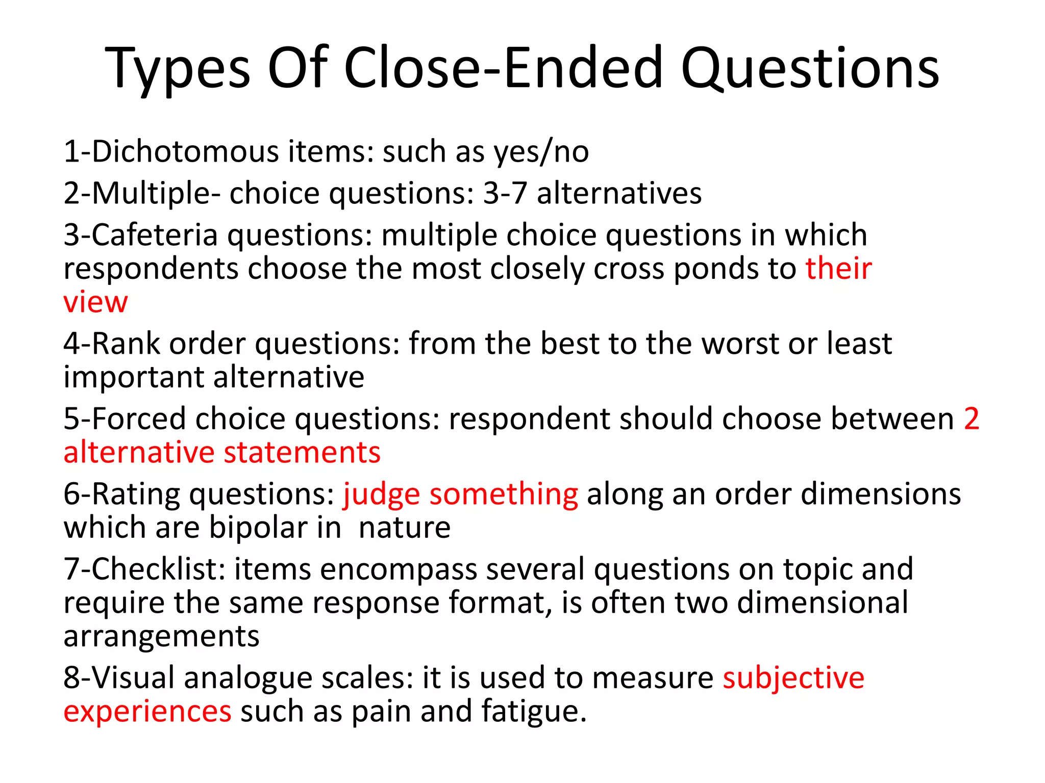 Types Of Close-Ended Questions
1-Dichotomous items: such as yes/no
2-Multiple- choice questions: 3-7 alternatives
3-Cafeteria questions: multiple choice questions in which
respondents choose the most closely cross ponds to their
view
4-Rank order questions: from the best to the worst or least
important alternative
5-Forced choice questions: respondent should choose between 2
alternative statements
6-Rating questions: judge something along an order dimensions
which are bipolar in nature
7-Checklist: items encompass several questions on topic and
require the same response format, is often two dimensional
arrangements
8-Visual analogue scales: it is used to measure subjective
experiences such as pain and fatigue.
 