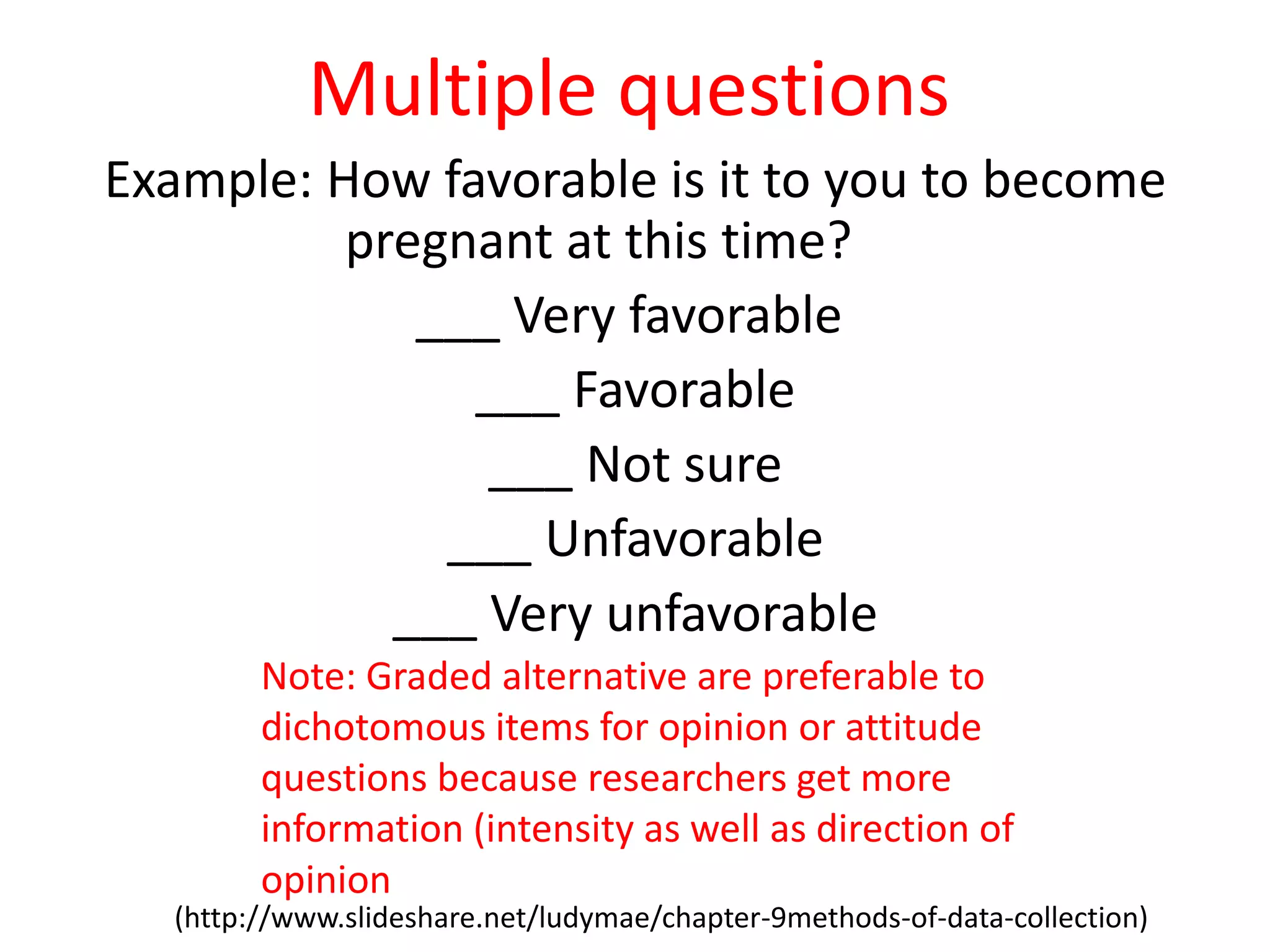 Multiple questions
Example: How favorable is it to you to become
pregnant at this time?
___ Very favorable
___ Favorable
___ Not sure
___ Unfavorable
___ Very unfavorable
(http://www.slideshare.net/ludymae/chapter-9methods-of-data-collection)
Note: Graded alternative are preferable to
dichotomous items for opinion or attitude
questions because researchers get more
information (intensity as well as direction of
opinion
 