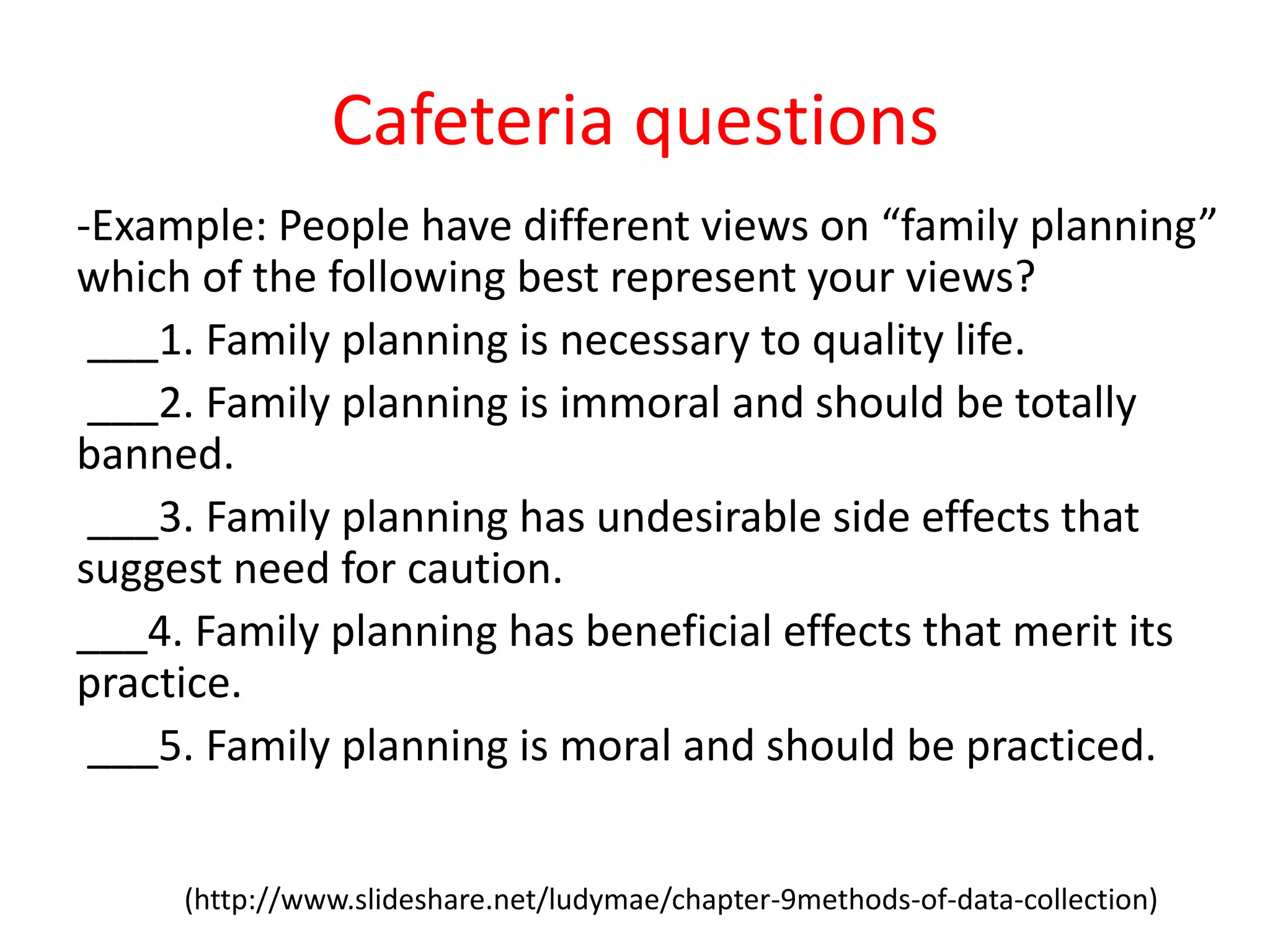 Cafeteria questions
-Example: People have different views on “family planning”
which of the following best represent your views?
___1. Family planning is necessary to quality life.
___2. Family planning is immoral and should be totally
banned.
___3. Family planning has undesirable side effects that
suggest need for caution.
___4. Family planning has beneficial effects that merit its
practice.
___5. Family planning is moral and should be practiced.
(http://www.slideshare.net/ludymae/chapter-9methods-of-data-collection)
 