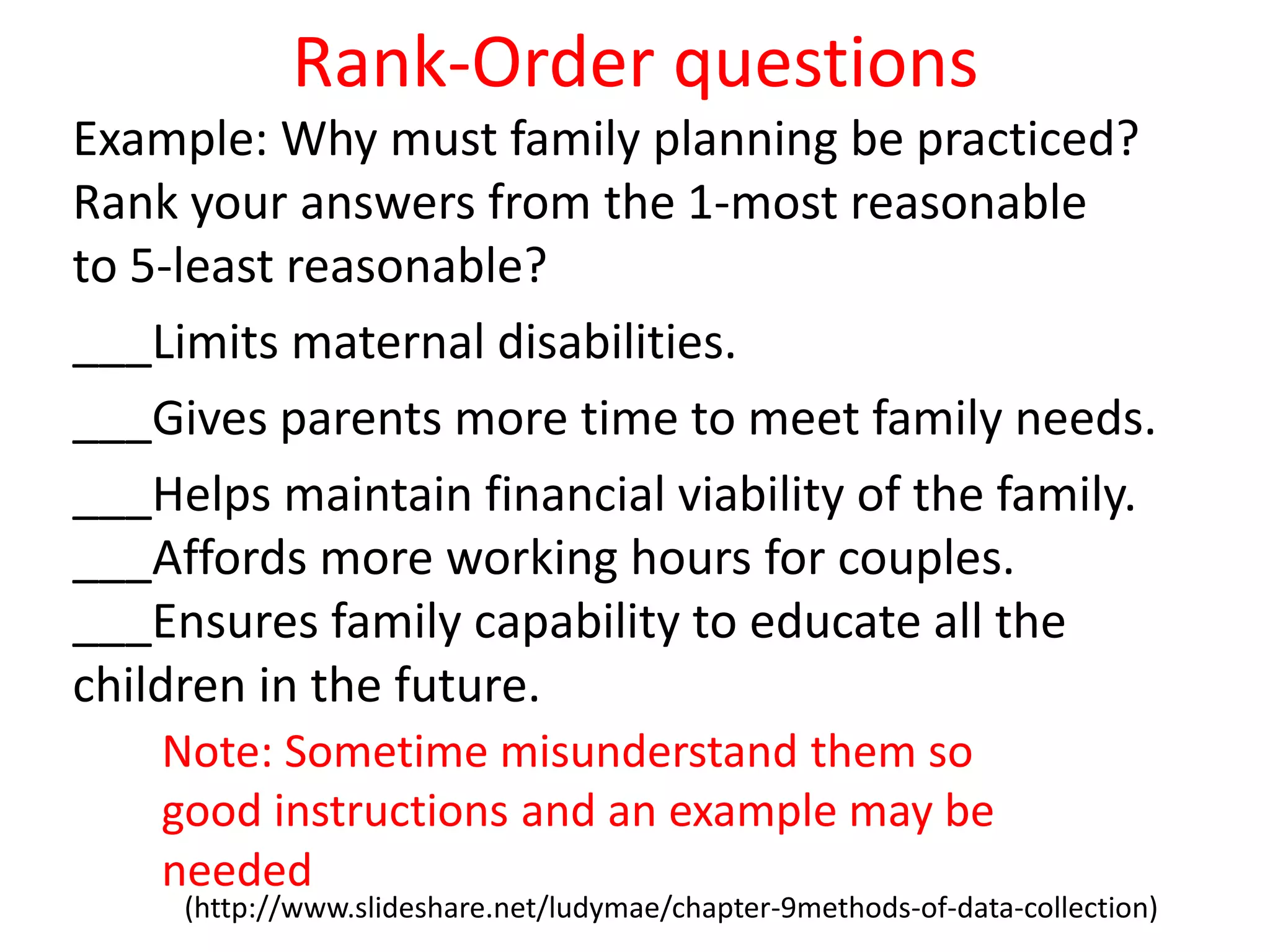 Rank-Order questions
Example: Why must family planning be practiced?
Rank your answers from the 1-most reasonable
to 5-least reasonable?
___Limits maternal disabilities.
___Gives parents more time to meet family needs.
___Helps maintain financial viability of the family.
___Affords more working hours for couples.
___Ensures family capability to educate all the
children in the future.
(http://www.slideshare.net/ludymae/chapter-9methods-of-data-collection)
Note: Sometime misunderstand them so
good instructions and an example may be
needed
 