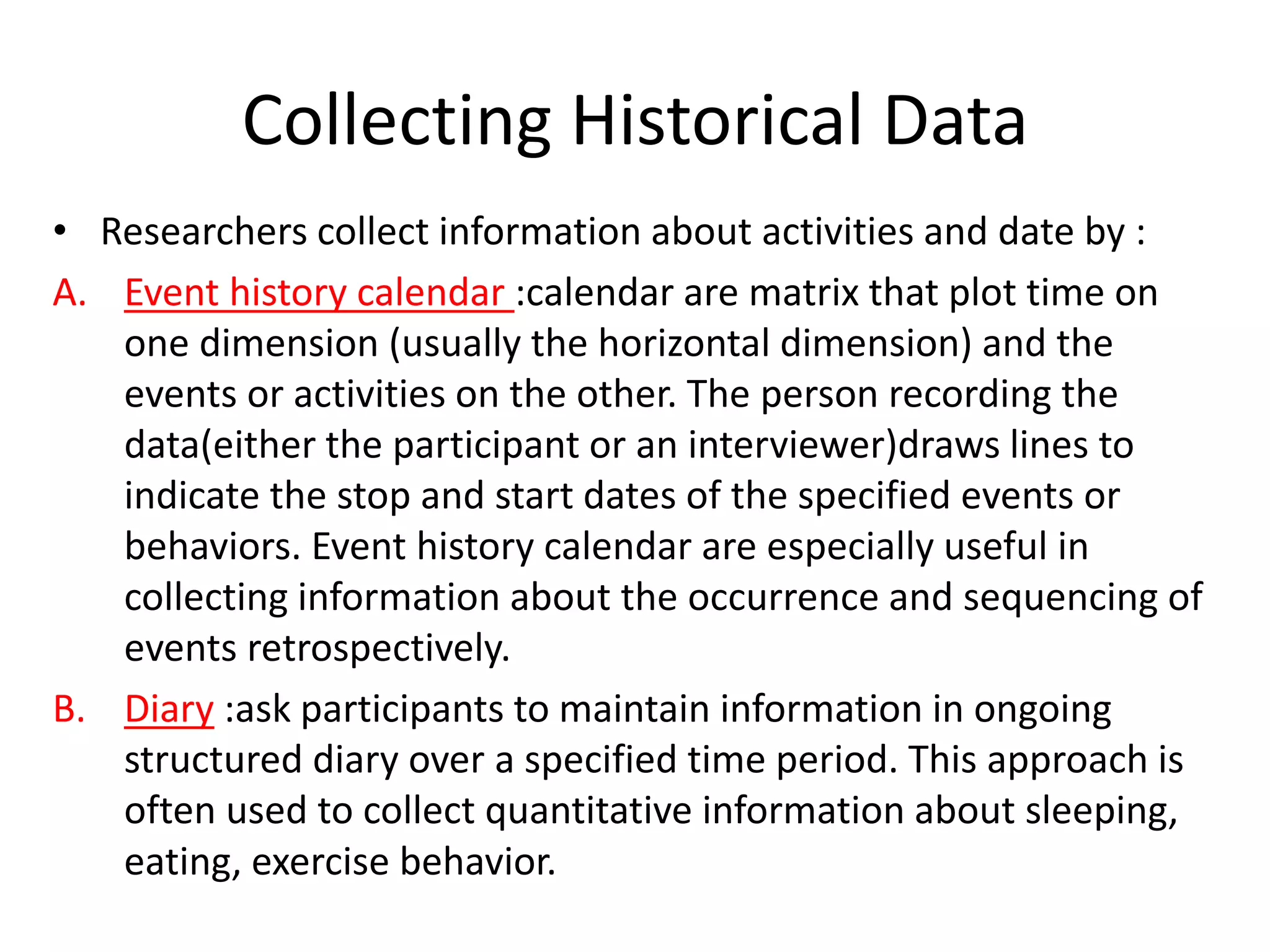 Collecting Historical Data
• Researchers collect information about activities and date by :
A. Event history calendar :calendar are matrix that plot time on
one dimension (usually the horizontal dimension) and the
events or activities on the other. The person recording the
data(either the participant or an interviewer)draws lines to
indicate the stop and start dates of the specified events or
behaviors. Event history calendar are especially useful in
collecting information about the occurrence and sequencing of
events retrospectively.
B. Diary :ask participants to maintain information in ongoing
structured diary over a specified time period. This approach is
often used to collect quantitative information about sleeping,
eating, exercise behavior.
 