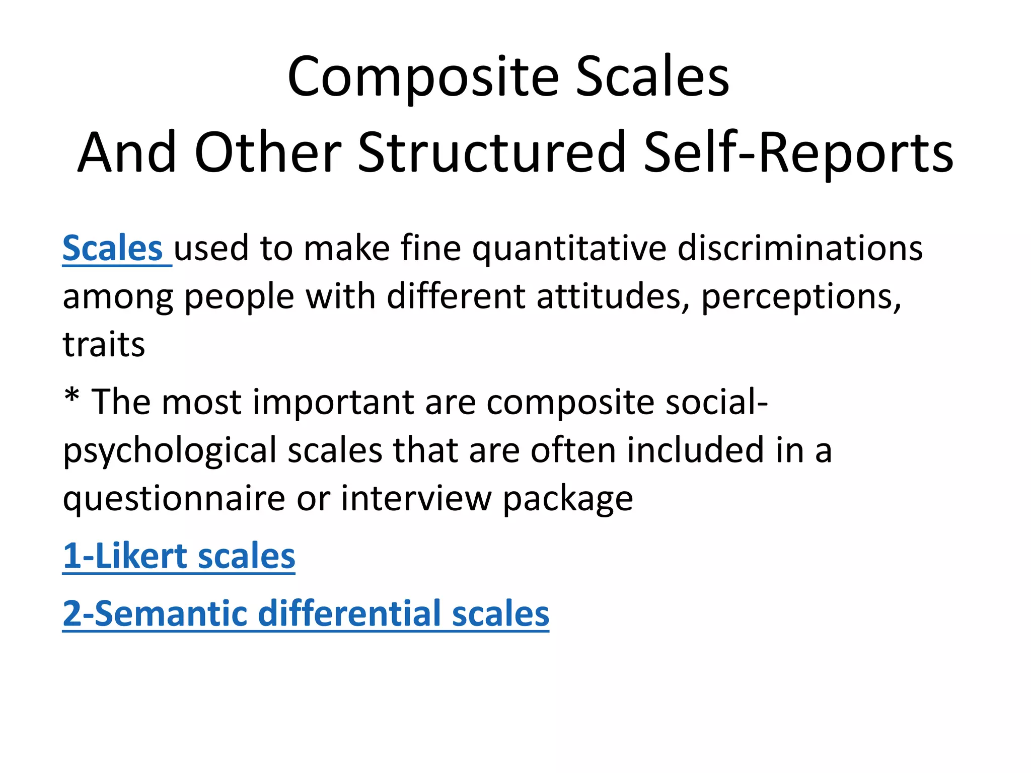 Composite Scales
And Other Structured Self-Reports
Scales used to make fine quantitative discriminations
among people with different attitudes, perceptions,
traits
* The most important are composite social-
psychological scales that are often included in a
questionnaire or interview package
1-Likert scales
2-Semantic differential scales
 