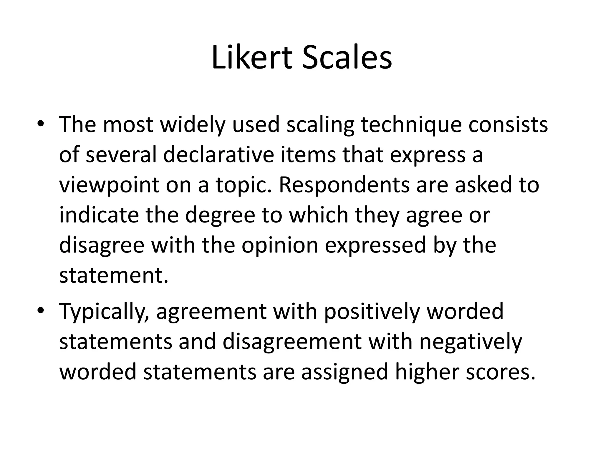 Likert Scales
• The most widely used scaling technique consists
of several declarative items that express a
viewpoint on a topic. Respondents are asked to
indicate the degree to which they agree or
disagree with the opinion expressed by the
statement.
• Typically, agreement with positively worded
statements and disagreement with negatively
worded statements are assigned higher scores.
 