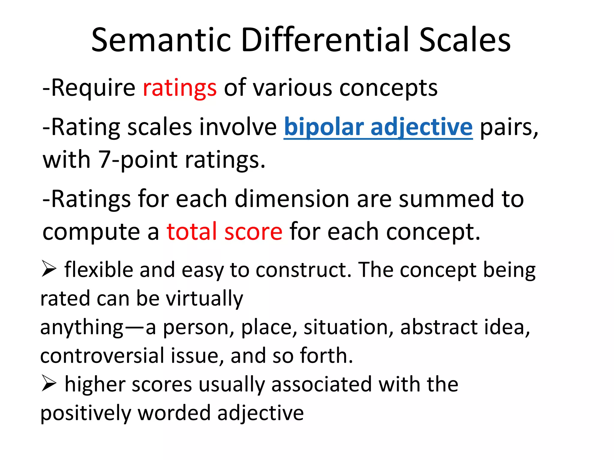 Semantic Differential Scales
-Require ratings of various concepts
-Rating scales involve bipolar adjective pairs,
with 7-point ratings.
-Ratings for each dimension are summed to
compute a total score for each concept.
 flexible and easy to construct. The concept being
rated can be virtually
anything—a person, place, situation, abstract idea,
controversial issue, and so forth.
 higher scores usually associated with the
positively worded adjective
 