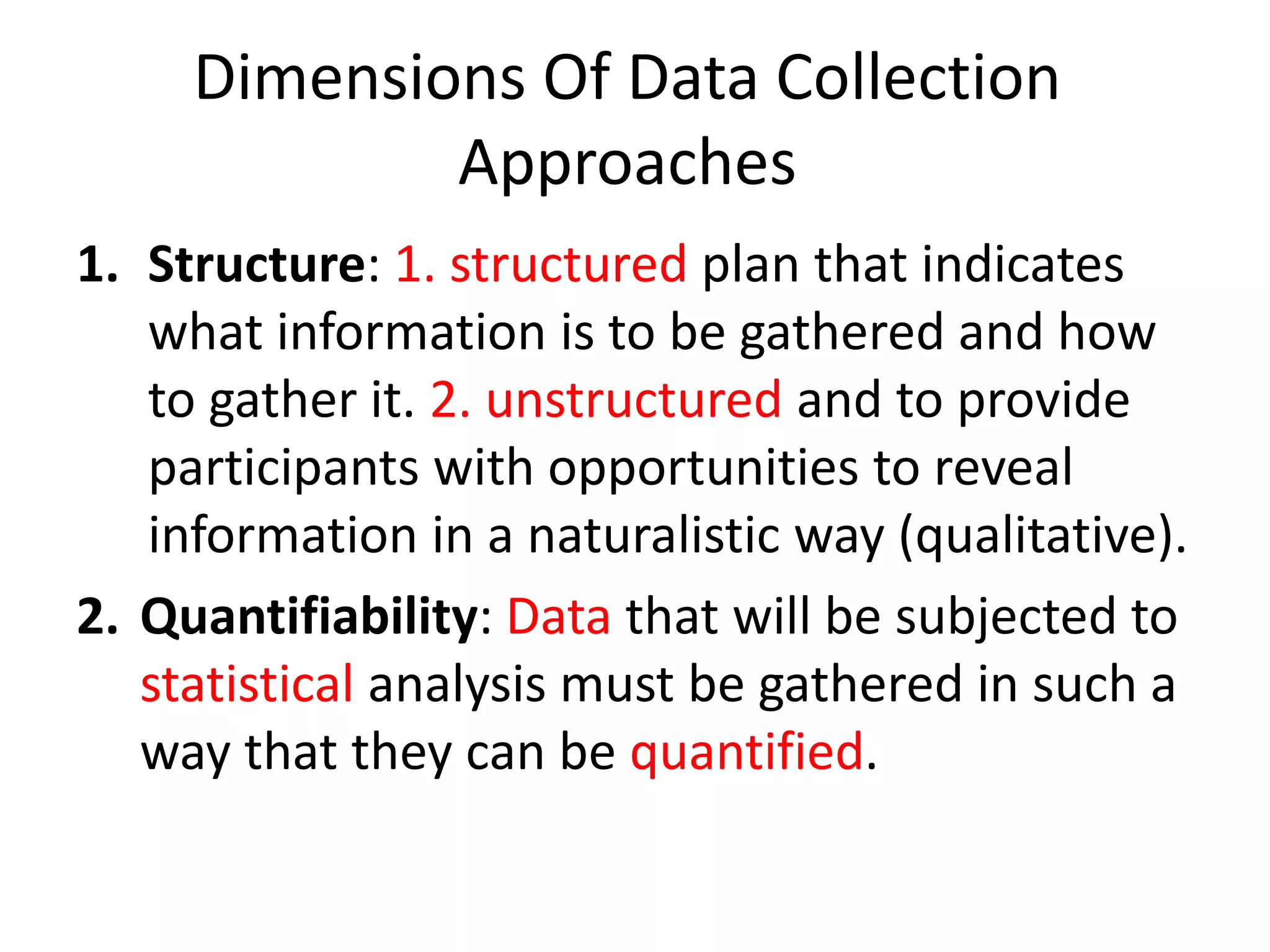 Dimensions Of Data Collection
Approaches
1. Structure: 1. structured plan that indicates
what information is to be gathered and how
to gather it. 2. unstructured and to provide
participants with opportunities to reveal
information in a naturalistic way (qualitative).
2. Quantifiability: Data that will be subjected to
statistical analysis must be gathered in such a
way that they can be quantified.
 