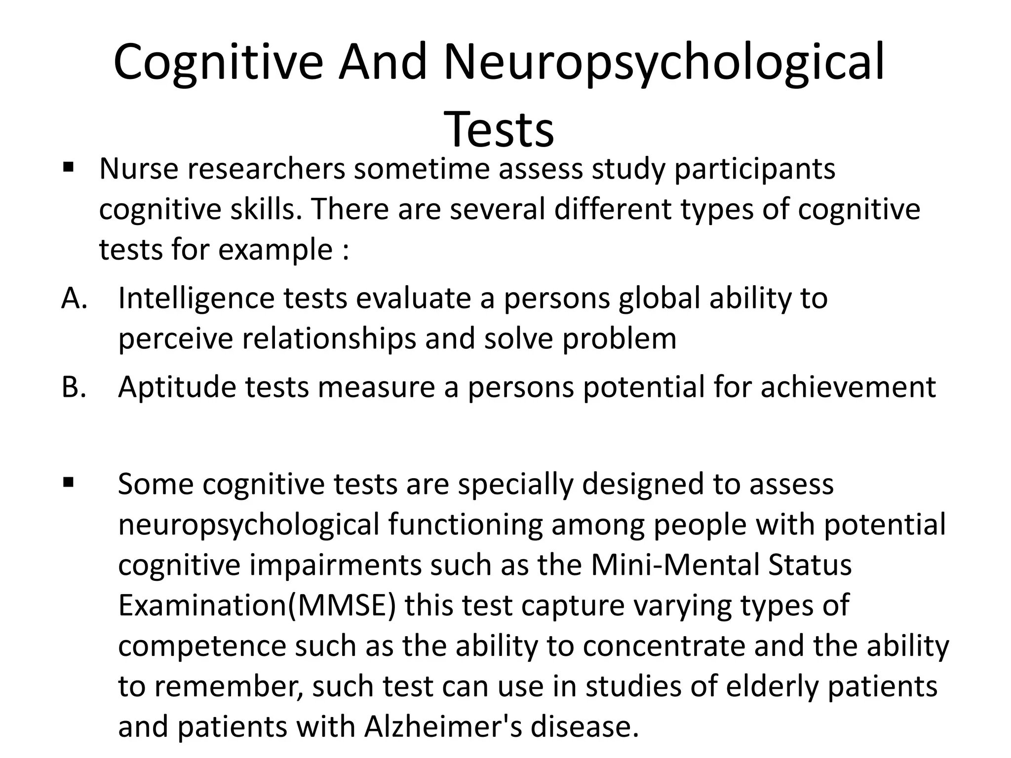 Cognitive And Neuropsychological
Tests
 Nurse researchers sometime assess study participants
cognitive skills. There are several different types of cognitive
tests for example :
A. Intelligence tests evaluate a persons global ability to
perceive relationships and solve problem
B. Aptitude tests measure a persons potential for achievement
 Some cognitive tests are specially designed to assess
neuropsychological functioning among people with potential
cognitive impairments such as the Mini-Mental Status
Examination(MMSE) this test capture varying types of
competence such as the ability to concentrate and the ability
to remember, such test can use in studies of elderly patients
and patients with Alzheimer's disease.
 