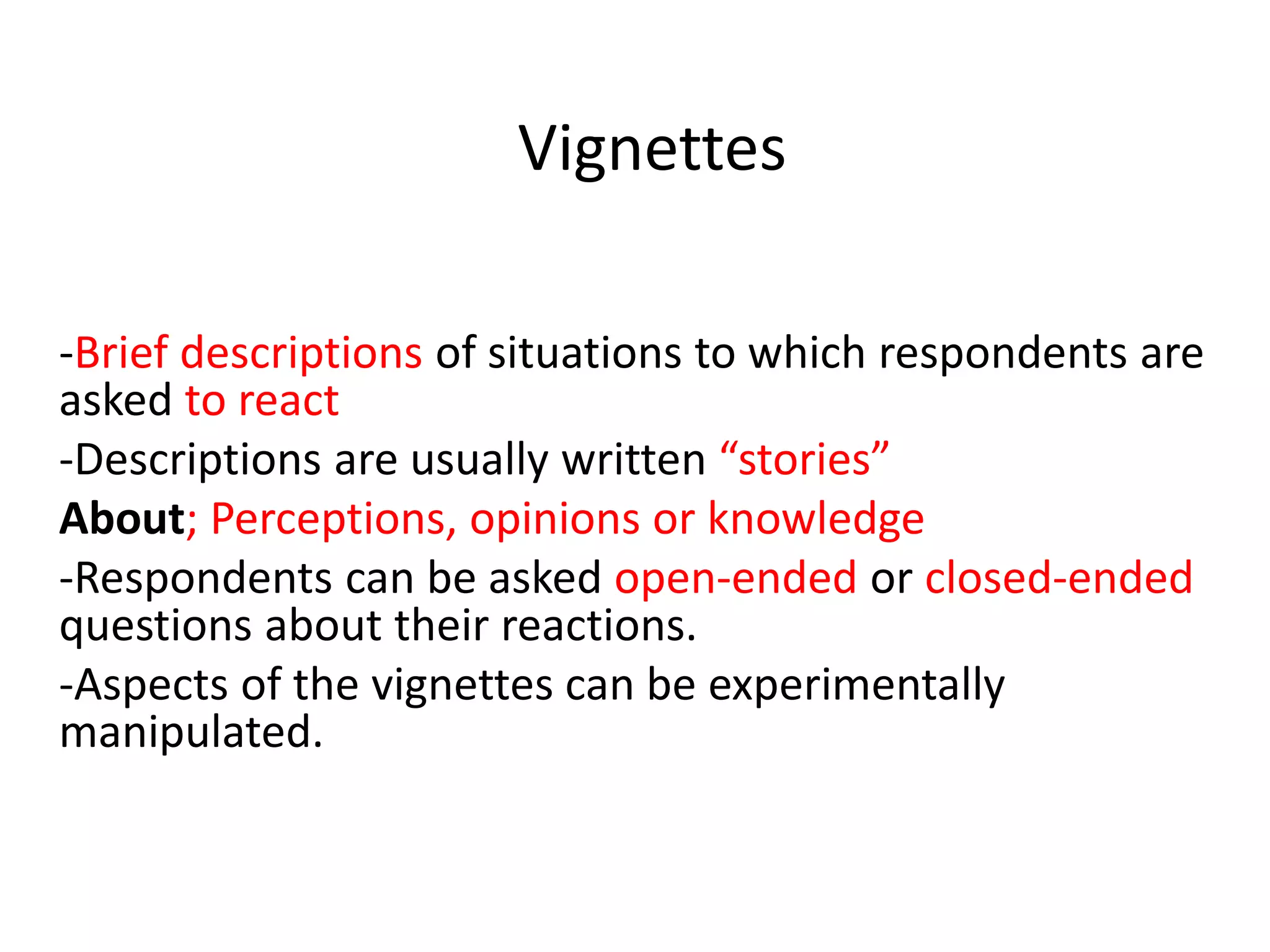 Vignettes
-Brief descriptions of situations to which respondents are
asked to react
-Descriptions are usually written “stories”
About; Perceptions, opinions or knowledge
-Respondents can be asked open-ended or closed-ended
questions about their reactions.
-Aspects of the vignettes can be experimentally
manipulated.
 
