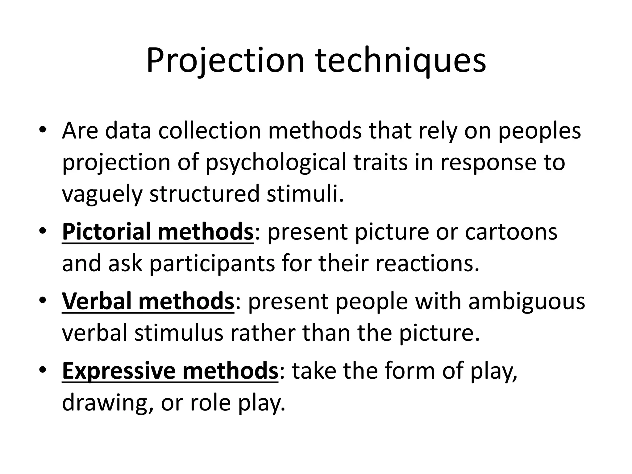 Projection techniques
• Are data collection methods that rely on peoples
projection of psychological traits in response to
vaguely structured stimuli.
• Pictorial methods: present picture or cartoons
and ask participants for their reactions.
• Verbal methods: present people with ambiguous
verbal stimulus rather than the picture.
• Expressive methods: take the form of play,
drawing, or role play.
 