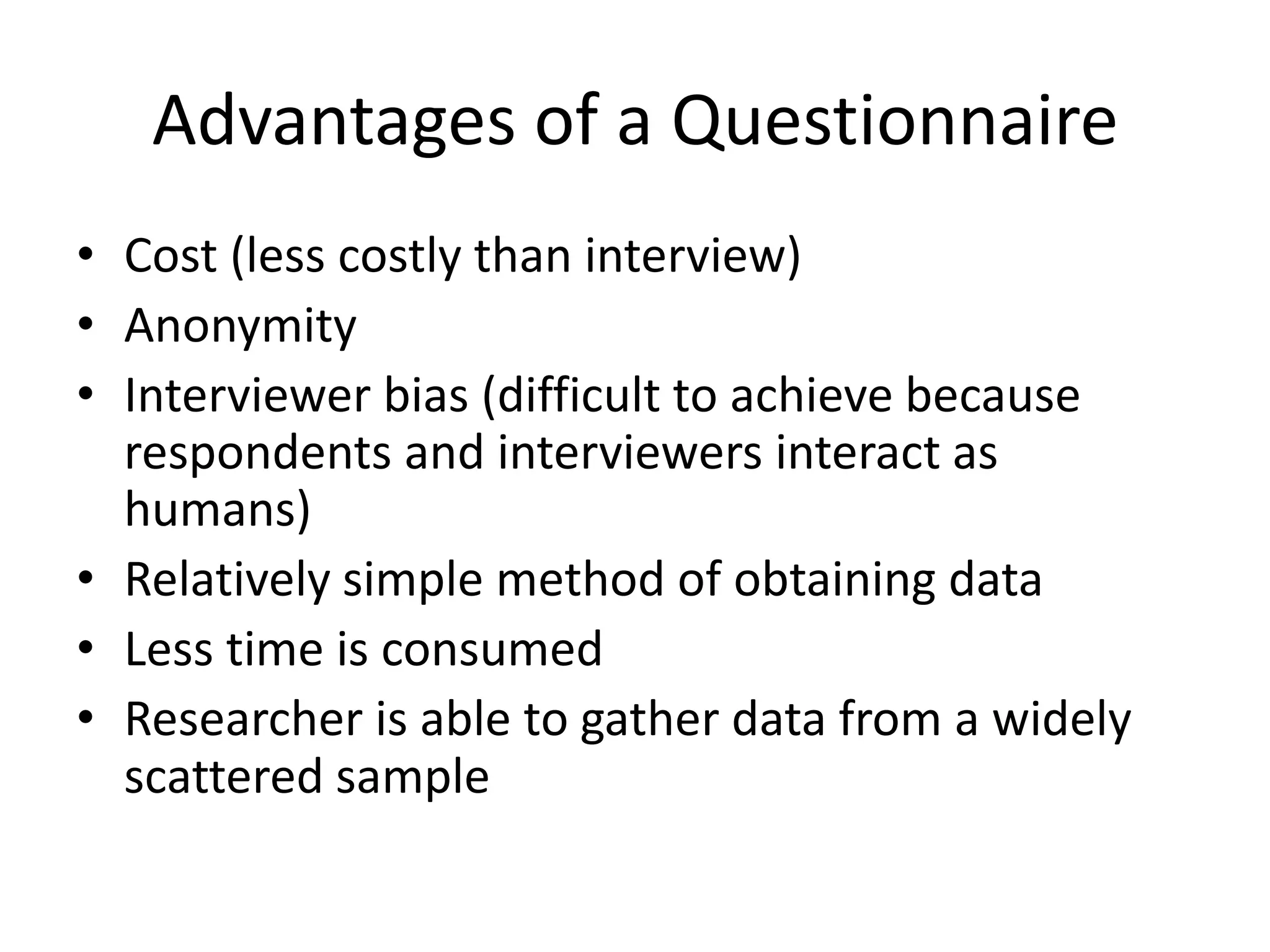 Advantages of a Questionnaire
• Cost (less costly than interview)
• Anonymity
• Interviewer bias (difficult to achieve because
respondents and interviewers interact as
humans)
• Relatively simple method of obtaining data
• Less time is consumed
• Researcher is able to gather data from a widely
scattered sample
 