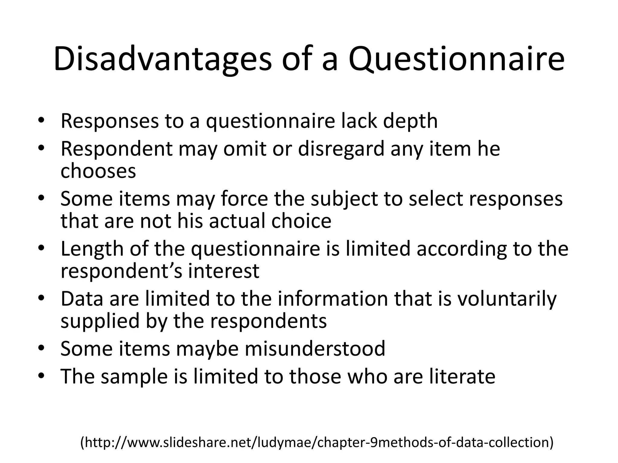 Disadvantages of a Questionnaire
• Responses to a questionnaire lack depth
• Respondent may omit or disregard any item he
chooses
• Some items may force the subject to select responses
that are not his actual choice
• Length of the questionnaire is limited according to the
respondent’s interest
• Data are limited to the information that is voluntarily
supplied by the respondents
• Some items maybe misunderstood
• The sample is limited to those who are literate
(http://www.slideshare.net/ludymae/chapter-9methods-of-data-collection)
 