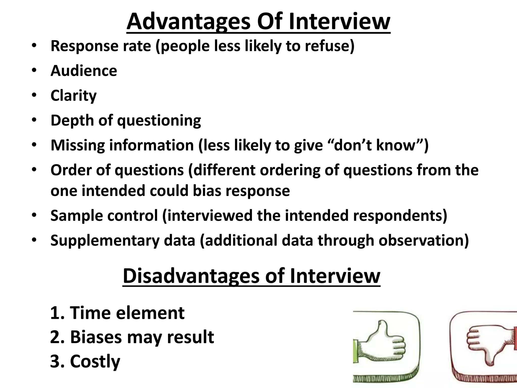 Advantages Of Interview
• Response rate (people less likely to refuse)
• Audience
• Clarity
• Depth of questioning
• Missing information (less likely to give “don’t know”)
• Order of questions (different ordering of questions from the
one intended could bias response
• Sample control (interviewed the intended respondents)
• Supplementary data (additional data through observation)
Disadvantages of Interview
1. Time element
2. Biases may result
3. Costly
 