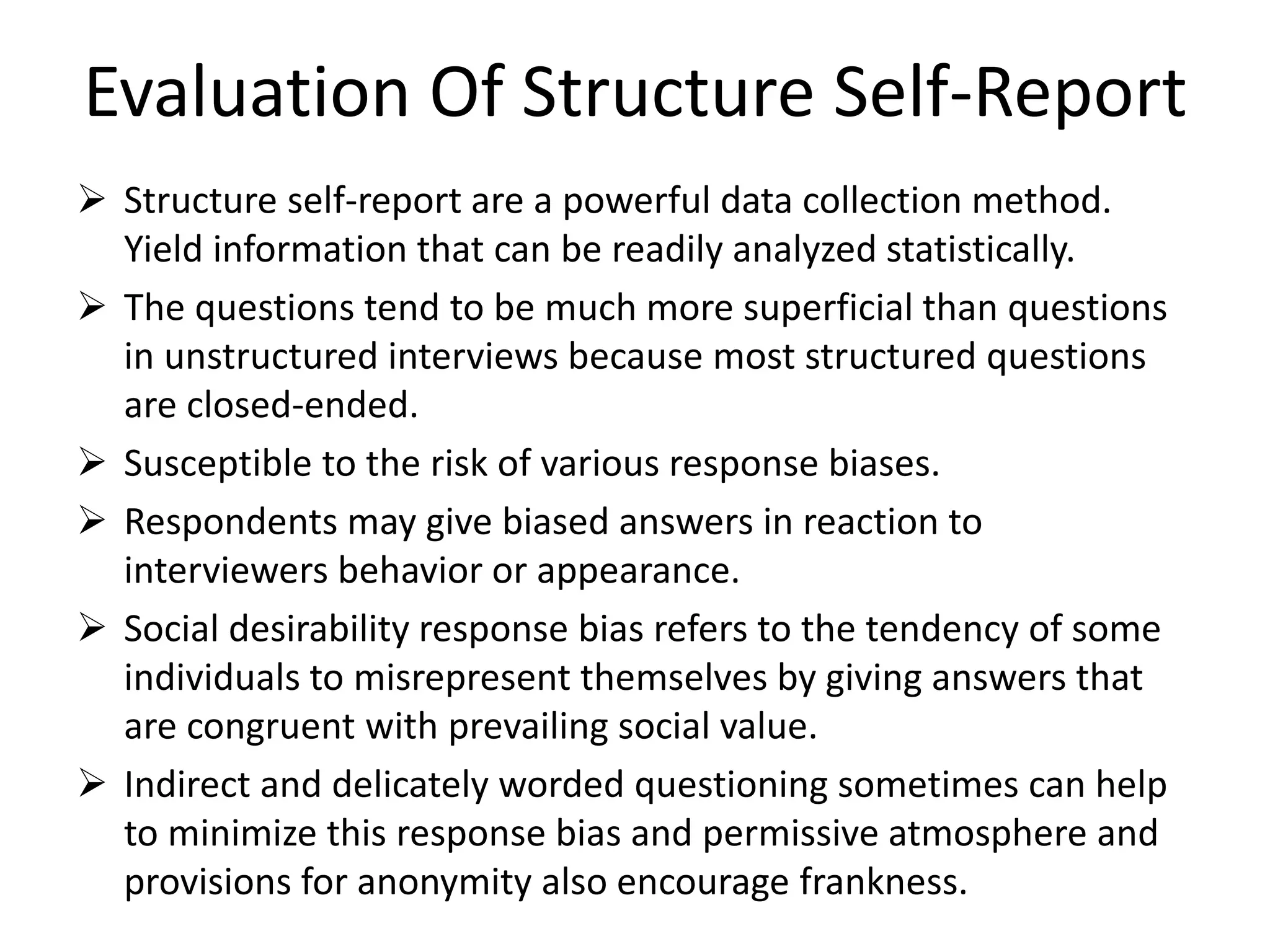Evaluation Of Structure Self-Report
 Structure self-report are a powerful data collection method.
Yield information that can be readily analyzed statistically.
 The questions tend to be much more superficial than questions
in unstructured interviews because most structured questions
are closed-ended.
 Susceptible to the risk of various response biases.
 Respondents may give biased answers in reaction to
interviewers behavior or appearance.
 Social desirability response bias refers to the tendency of some
individuals to misrepresent themselves by giving answers that
are congruent with prevailing social value.
 Indirect and delicately worded questioning sometimes can help
to minimize this response bias and permissive atmosphere and
provisions for anonymity also encourage frankness.
 