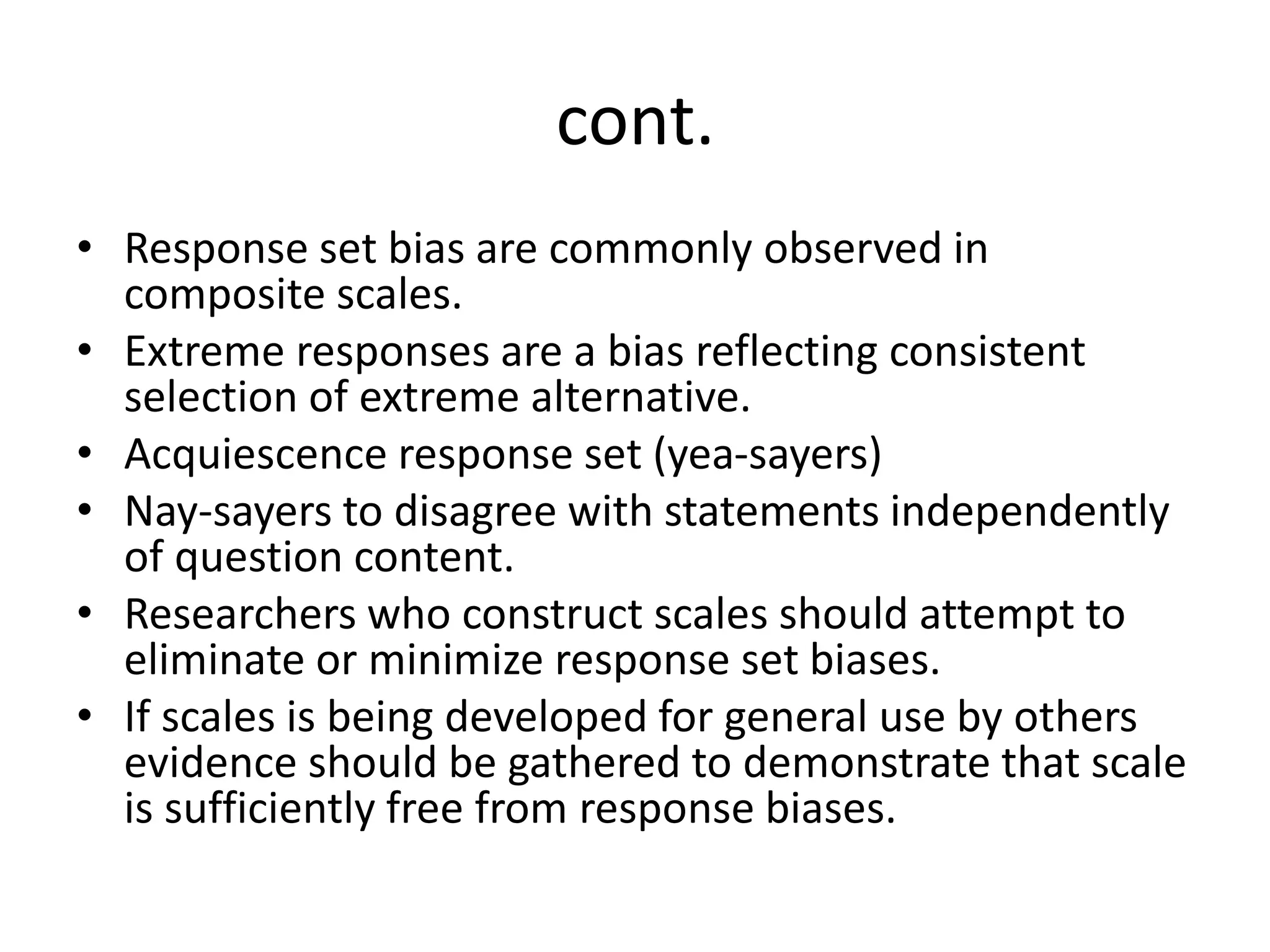cont.
• Response set bias are commonly observed in
composite scales.
• Extreme responses are a bias reflecting consistent
selection of extreme alternative.
• Acquiescence response set (yea-sayers)
• Nay-sayers to disagree with statements independently
of question content.
• Researchers who construct scales should attempt to
eliminate or minimize response set biases.
• If scales is being developed for general use by others
evidence should be gathered to demonstrate that scale
is sufficiently free from response biases.
 