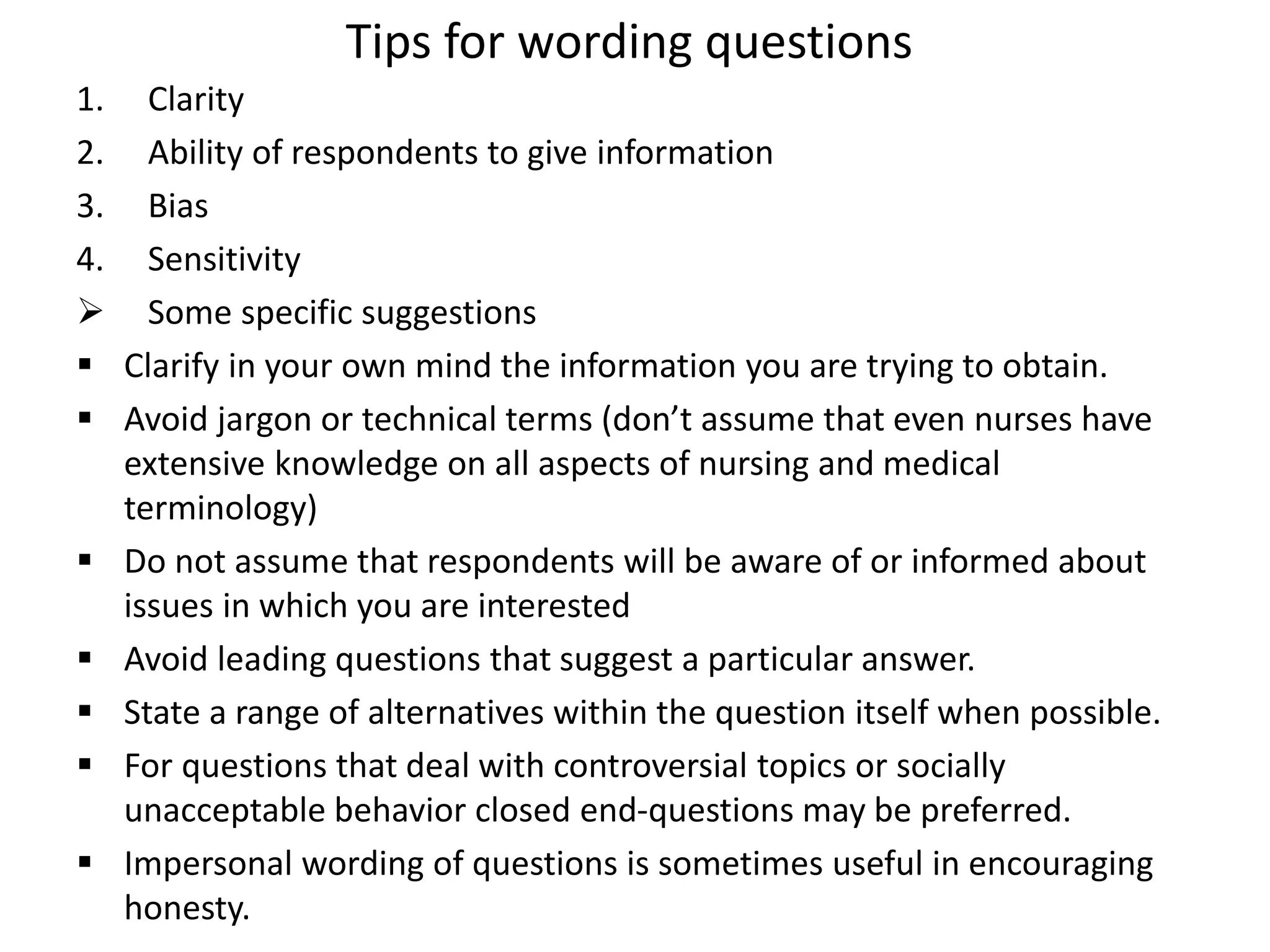 Tips for wording questions
1. Clarity
2. Ability of respondents to give information
3. Bias
4. Sensitivity
 Some specific suggestions
 Clarify in your own mind the information you are trying to obtain.
 Avoid jargon or technical terms (don’t assume that even nurses have
extensive knowledge on all aspects of nursing and medical
terminology)
 Do not assume that respondents will be aware of or informed about
issues in which you are interested
 Avoid leading questions that suggest a particular answer.
 State a range of alternatives within the question itself when possible.
 For questions that deal with controversial topics or socially
unacceptable behavior closed end-questions may be preferred.
 Impersonal wording of questions is sometimes useful in encouraging
honesty.
 