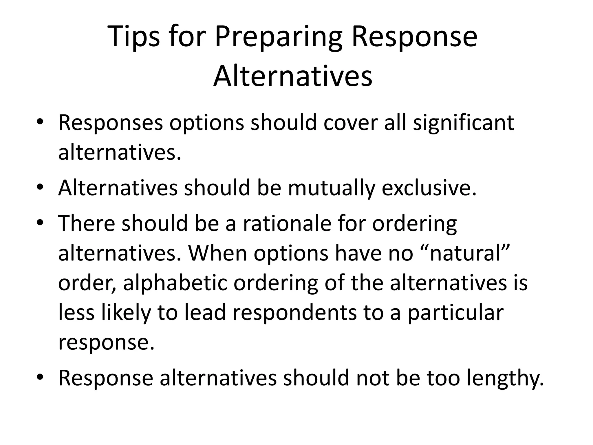 Tips for Preparing Response
Alternatives
• Responses options should cover all significant
alternatives.
• Alternatives should be mutually exclusive.
• There should be a rationale for ordering
alternatives. When options have no “natural”
order, alphabetic ordering of the alternatives is
less likely to lead respondents to a particular
response.
• Response alternatives should not be too lengthy.
 