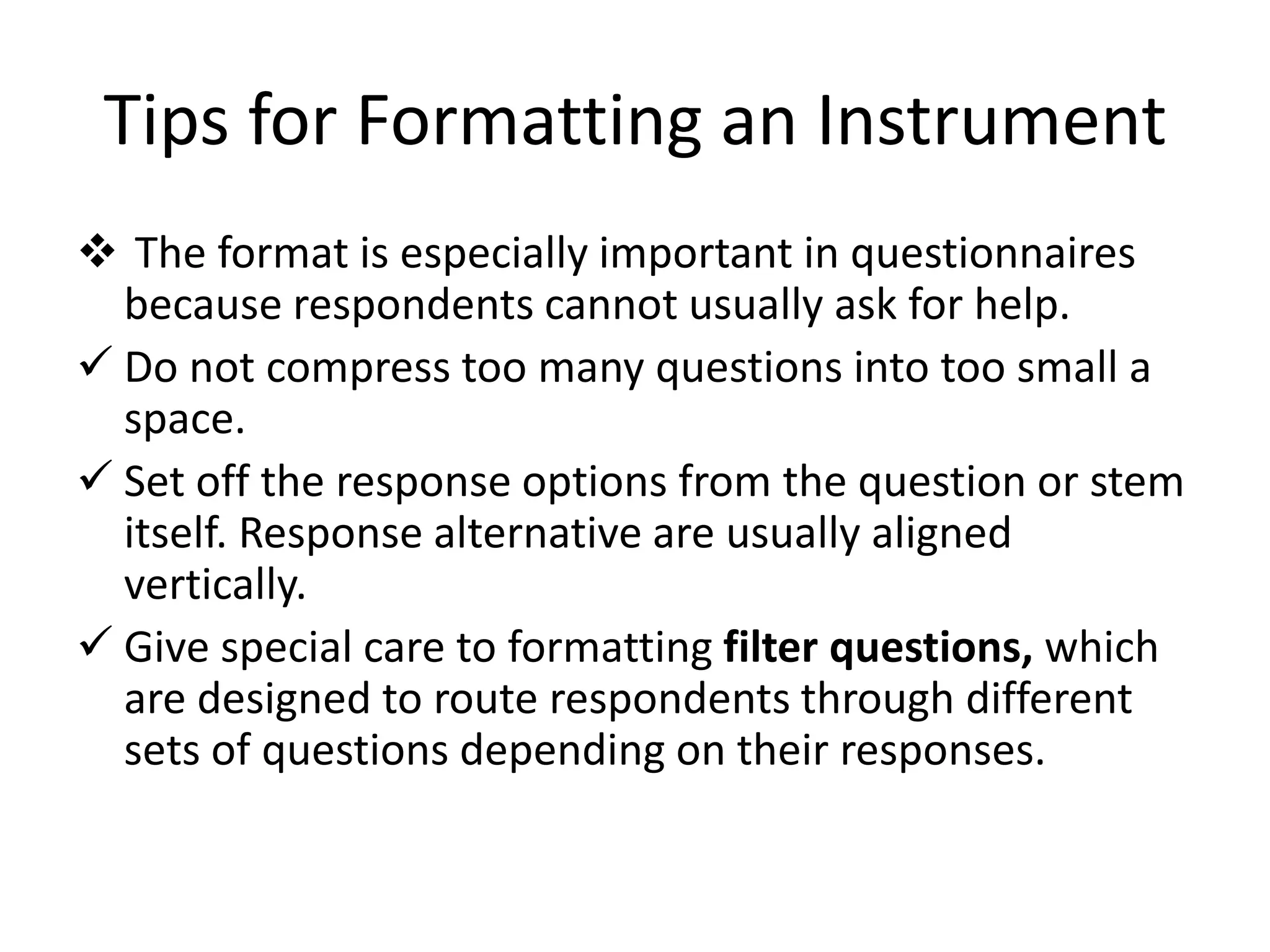 Tips for Formatting an Instrument
 The format is especially important in questionnaires
because respondents cannot usually ask for help.
 Do not compress too many questions into too small a
space.
 Set off the response options from the question or stem
itself. Response alternative are usually aligned
vertically.
 Give special care to formatting filter questions, which
are designed to route respondents through different
sets of questions depending on their responses.
 