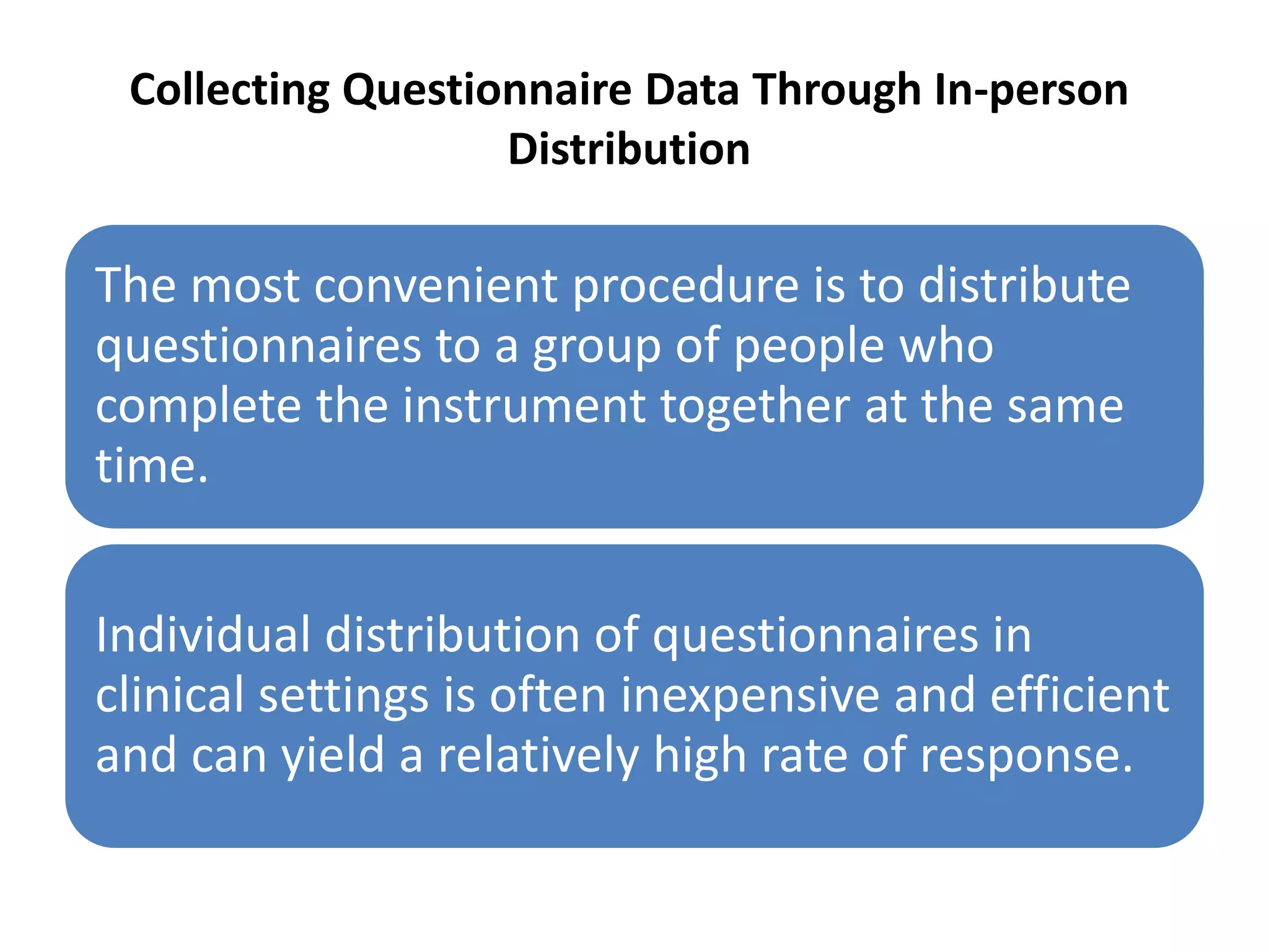 Collecting Questionnaire Data Through In-person
Distribution
The most convenient procedure is to distribute
questionnaires to a group of people who
complete the instrument together at the same
time.
Individual distribution of questionnaires in
clinical settings is often inexpensive and efficient
and can yield a relatively high rate of response.
 