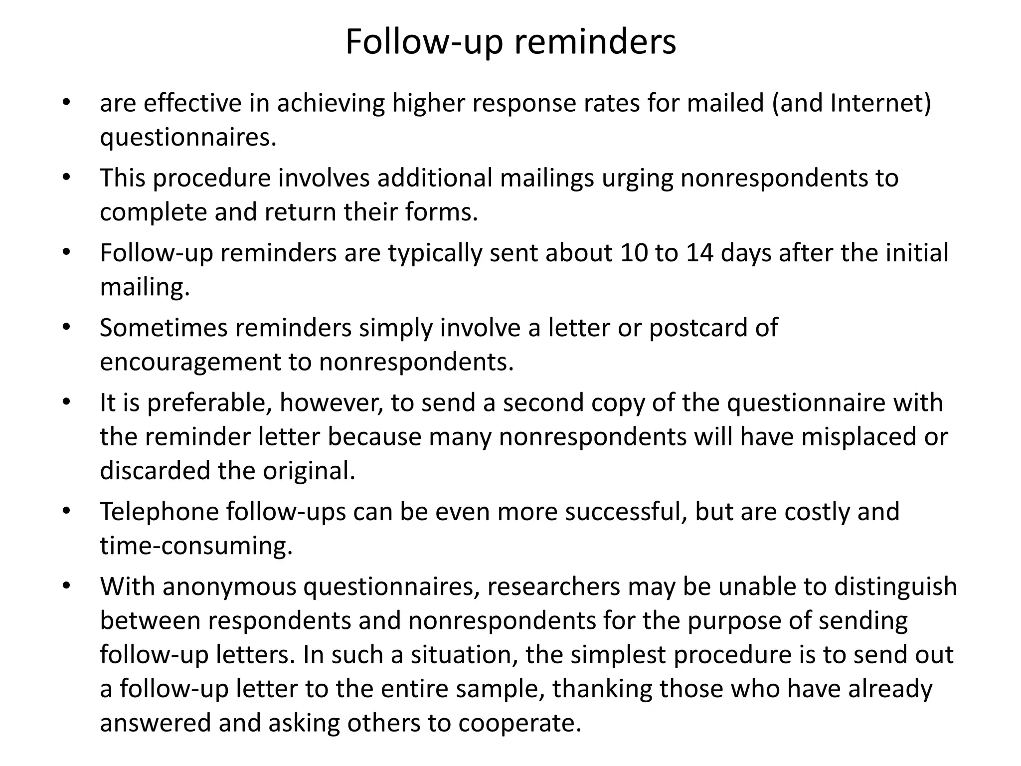 Follow-up reminders
• are effective in achieving higher response rates for mailed (and Internet)
questionnaires.
• This procedure involves additional mailings urging nonrespondents to
complete and return their forms.
• Follow-up reminders are typically sent about 10 to 14 days after the initial
mailing.
• Sometimes reminders simply involve a letter or postcard of
encouragement to nonrespondents.
• It is preferable, however, to send a second copy of the questionnaire with
the reminder letter because many nonrespondents will have misplaced or
discarded the original.
• Telephone follow-ups can be even more successful, but are costly and
time-consuming.
• With anonymous questionnaires, researchers may be unable to distinguish
between respondents and nonrespondents for the purpose of sending
follow-up letters. In such a situation, the simplest procedure is to send out
a follow-up letter to the entire sample, thanking those who have already
answered and asking others to cooperate.
 