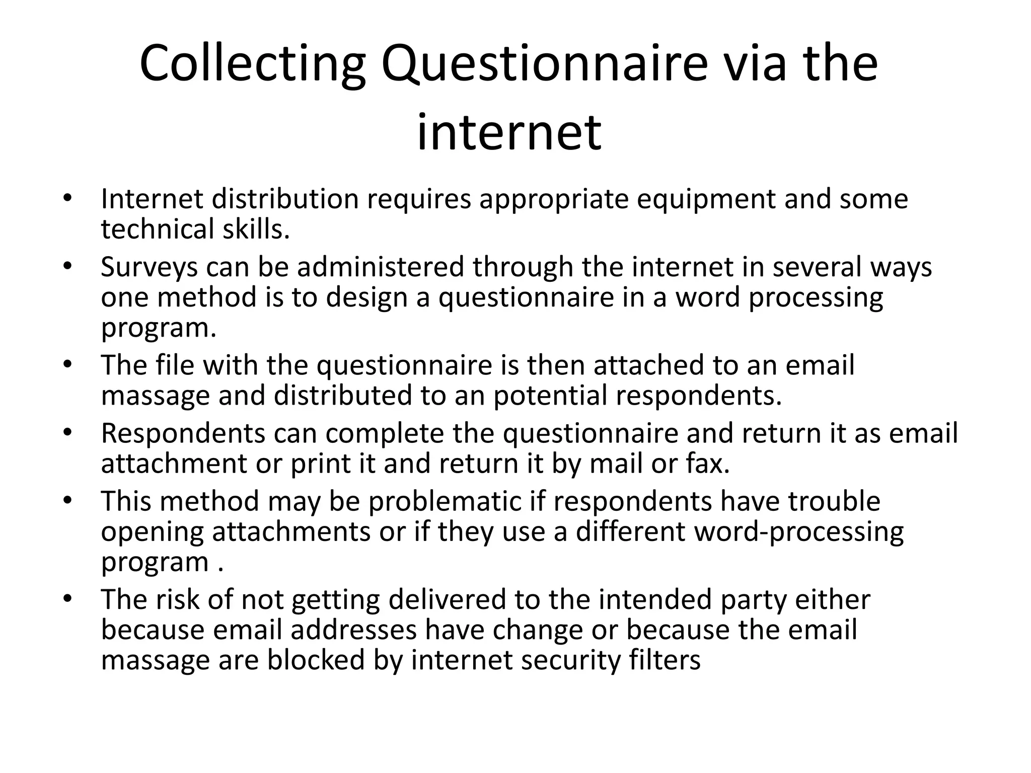 Collecting Questionnaire via the
internet
• Internet distribution requires appropriate equipment and some
technical skills.
• Surveys can be administered through the internet in several ways
one method is to design a questionnaire in a word processing
program.
• The file with the questionnaire is then attached to an email
massage and distributed to an potential respondents.
• Respondents can complete the questionnaire and return it as email
attachment or print it and return it by mail or fax.
• This method may be problematic if respondents have trouble
opening attachments or if they use a different word-processing
program .
• The risk of not getting delivered to the intended party either
because email addresses have change or because the email
massage are blocked by internet security filters
 