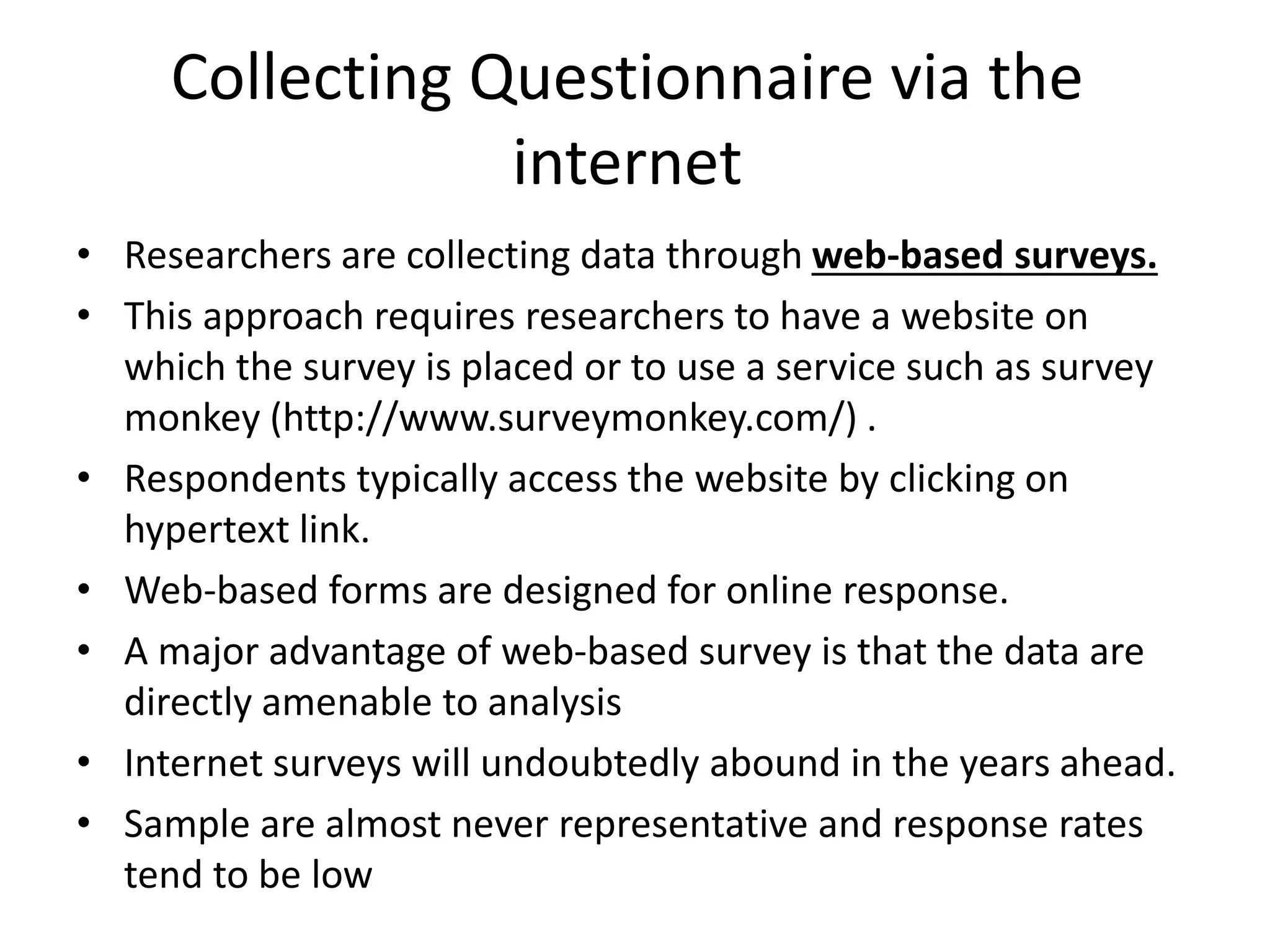 Collecting Questionnaire via the
internet
• Researchers are collecting data through web-based surveys.
• This approach requires researchers to have a website on
which the survey is placed or to use a service such as survey
monkey (http://www.surveymonkey.com/) .
• Respondents typically access the website by clicking on
hypertext link.
• Web-based forms are designed for online response.
• A major advantage of web-based survey is that the data are
directly amenable to analysis
• Internet surveys will undoubtedly abound in the years ahead.
• Sample are almost never representative and response rates
tend to be low
 