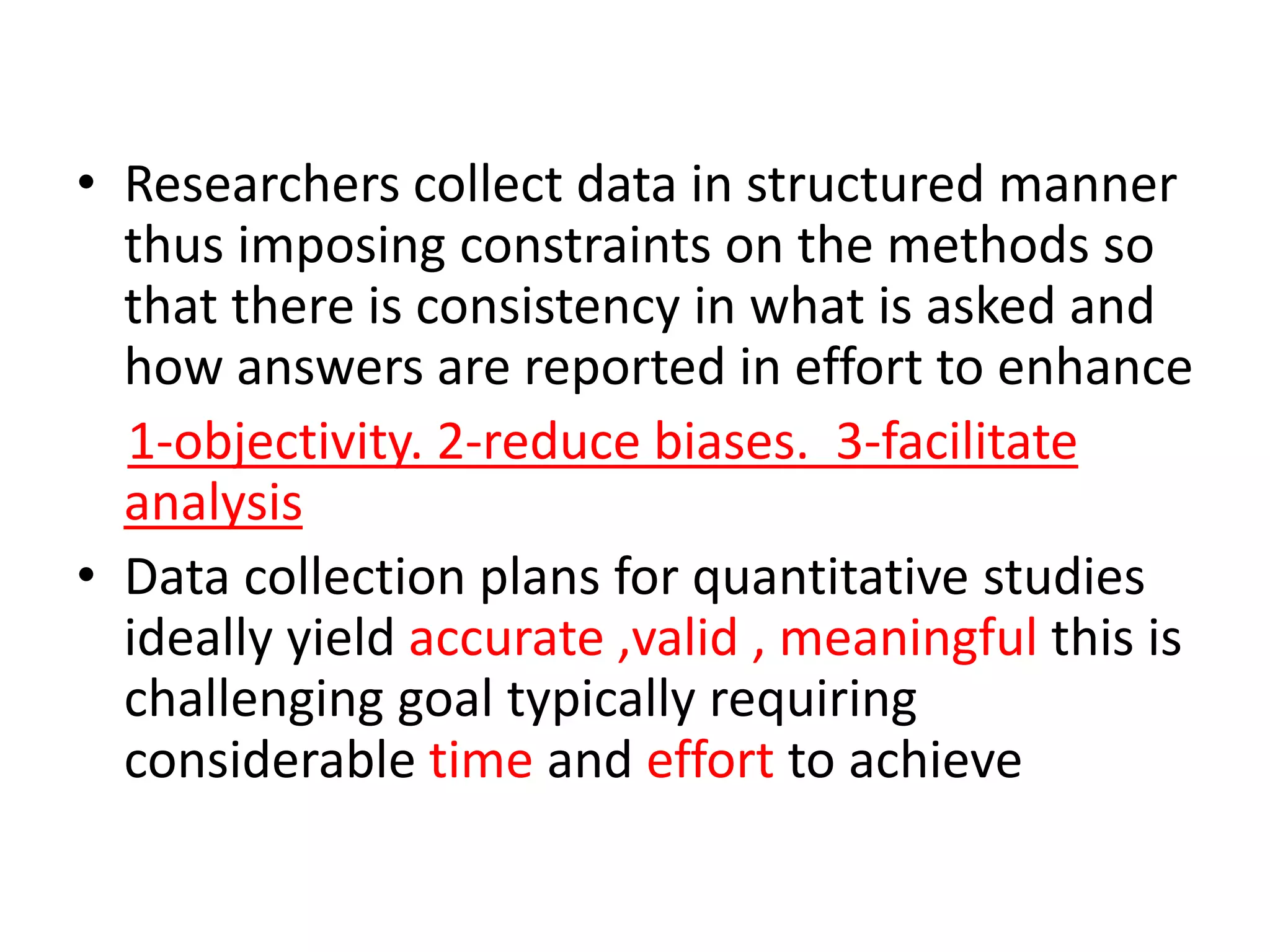 • Researchers collect data in structured manner
thus imposing constraints on the methods so
that there is consistency in what is asked and
how answers are reported in effort to enhance
1-objectivity. 2-reduce biases. 3-facilitate
analysis
• Data collection plans for quantitative studies
ideally yield accurate ,valid , meaningful this is
challenging goal typically requiring
considerable time and effort to achieve
 