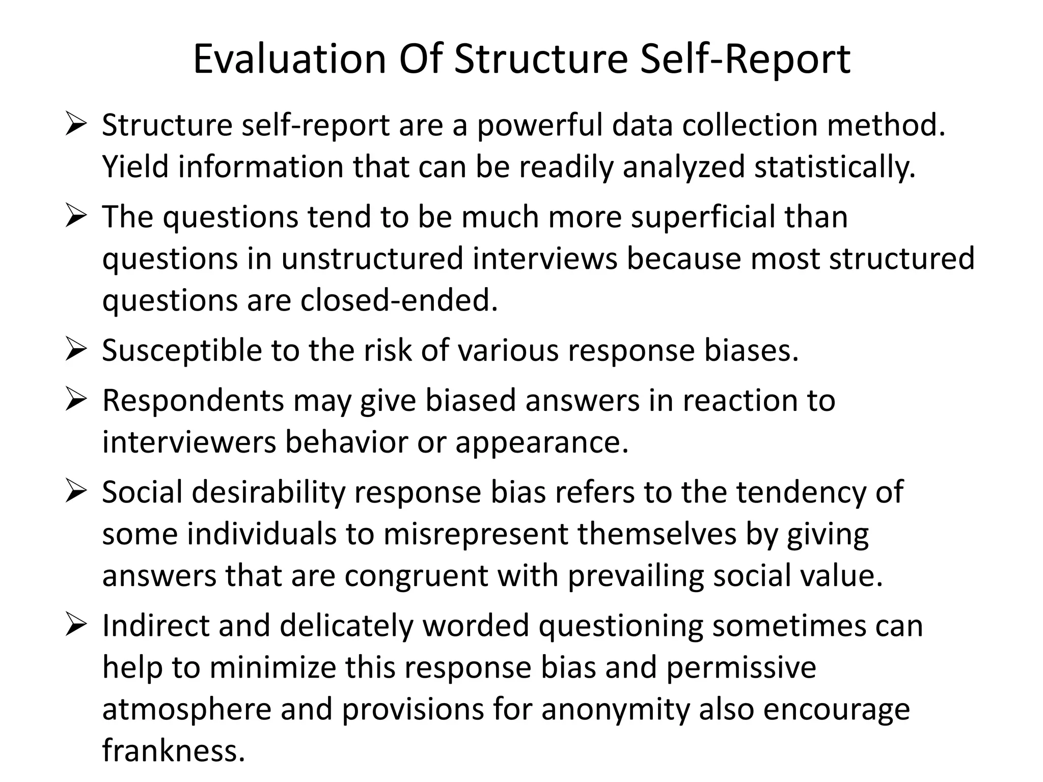 Evaluation Of Structure Self-Report
 Structure self-report are a powerful data collection method.
Yield information that can be readily analyzed statistically.
 The questions tend to be much more superficial than
questions in unstructured interviews because most structured
questions are closed-ended.
 Susceptible to the risk of various response biases.
 Respondents may give biased answers in reaction to
interviewers behavior or appearance.
 Social desirability response bias refers to the tendency of
some individuals to misrepresent themselves by giving
answers that are congruent with prevailing social value.
 Indirect and delicately worded questioning sometimes can
help to minimize this response bias and permissive
atmosphere and provisions for anonymity also encourage
frankness.
 