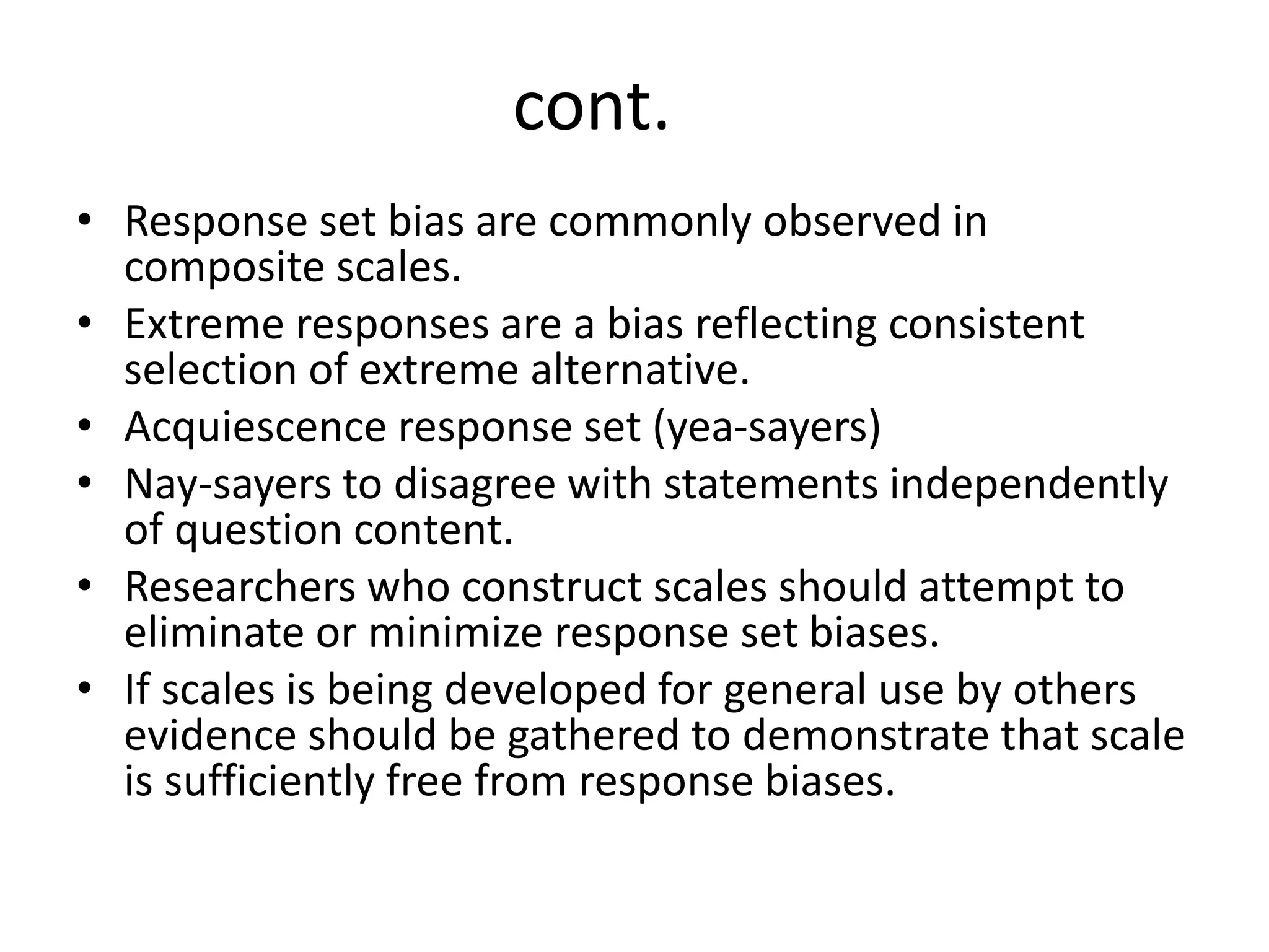 • Response set bias are commonly observed in
composite scales.
• Extreme responses are a bias reflecting consistent
selection of extreme alternative.
• Acquiescence response set (yea-sayers)
• Nay-sayers to disagree with statements independently
of question content.
• Researchers who construct scales should attempt to
eliminate or minimize response set biases.
• If scales is being developed for general use by others
evidence should be gathered to demonstrate that scale
is sufficiently free from response biases.
cont.
 