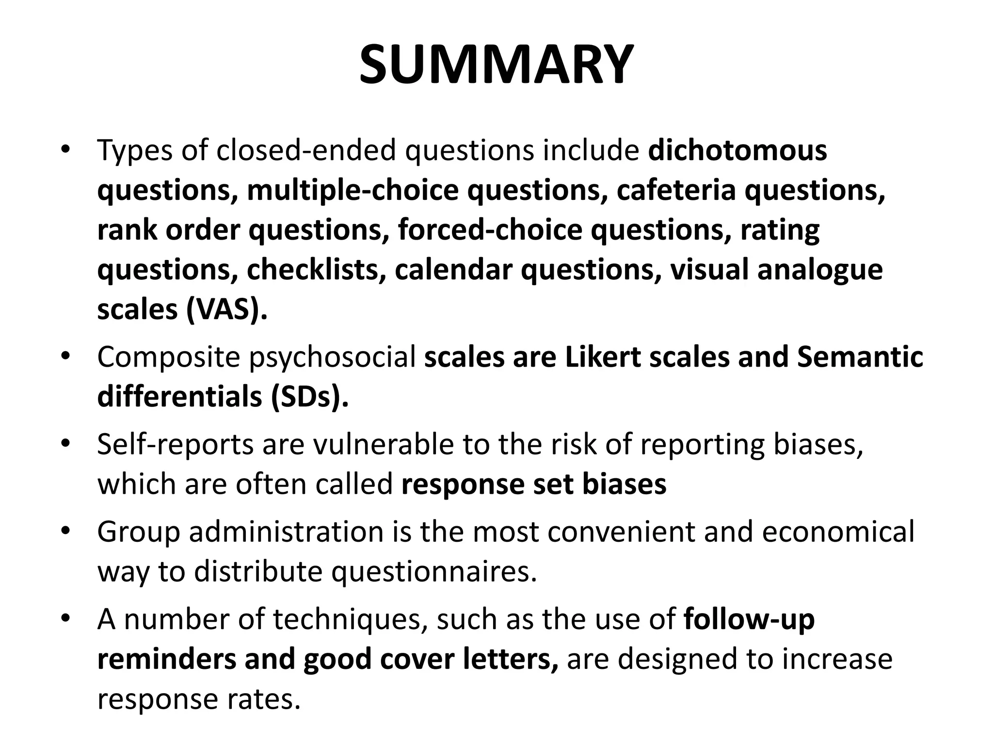 SUMMARY
• Types of closed-ended questions include dichotomous
questions, multiple-choice questions, cafeteria questions,
rank order questions, forced-choice questions, rating
questions, checklists, calendar questions, visual analogue
scales (VAS).
• Composite psychosocial scales are Likert scales and Semantic
differentials (SDs).
• Self-reports are vulnerable to the risk of reporting biases,
which are often called response set biases
• Group administration is the most convenient and economical
way to distribute questionnaires.
• A number of techniques, such as the use of follow-up
reminders and good cover letters, are designed to increase
response rates.
 