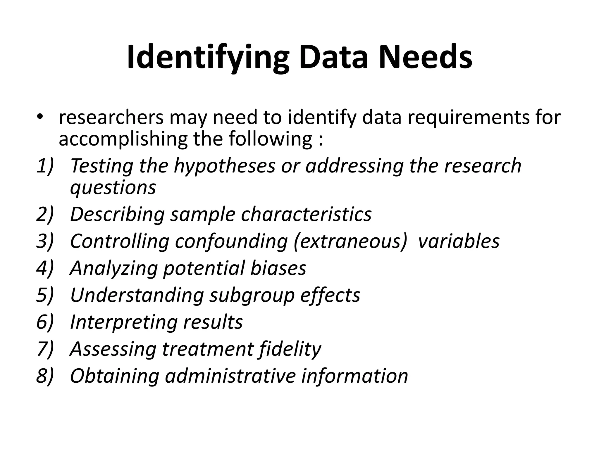 Identifying Data Needs
• researchers may need to identify data requirements for
accomplishing the following :
1) Testing the hypotheses or addressing the research
questions
2) Describing sample characteristics
3) Controlling confounding (extraneous) variables
4) Analyzing potential biases
5) Understanding subgroup effects
6) Interpreting results
7) Assessing treatment fidelity
8) Obtaining administrative information
 