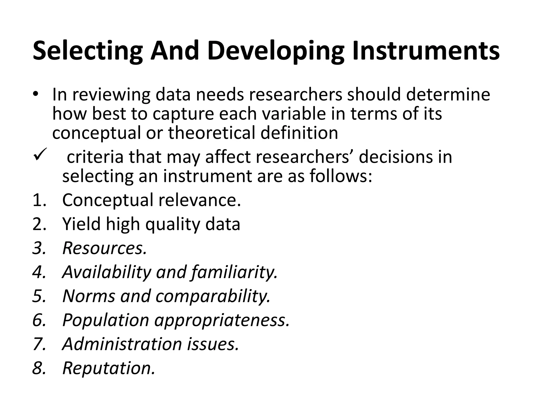 Selecting And Developing Instruments
• In reviewing data needs researchers should determine
how best to capture each variable in terms of its
conceptual or theoretical definition
 criteria that may affect researchers’ decisions in
selecting an instrument are as follows:
1. Conceptual relevance.
2. Yield high quality data
3. Resources.
4. Availability and familiarity.
5. Norms and comparability.
6. Population appropriateness.
7. Administration issues.
8. Reputation.
 