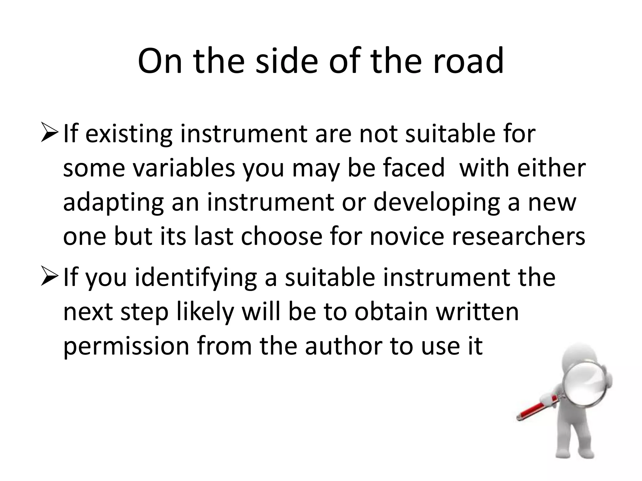 On the side of the road
If existing instrument are not suitable for
some variables you may be faced with either
adapting an instrument or developing a new
one but its last choose for novice researchers
If you identifying a suitable instrument the
next step likely will be to obtain written
permission from the author to use it
 