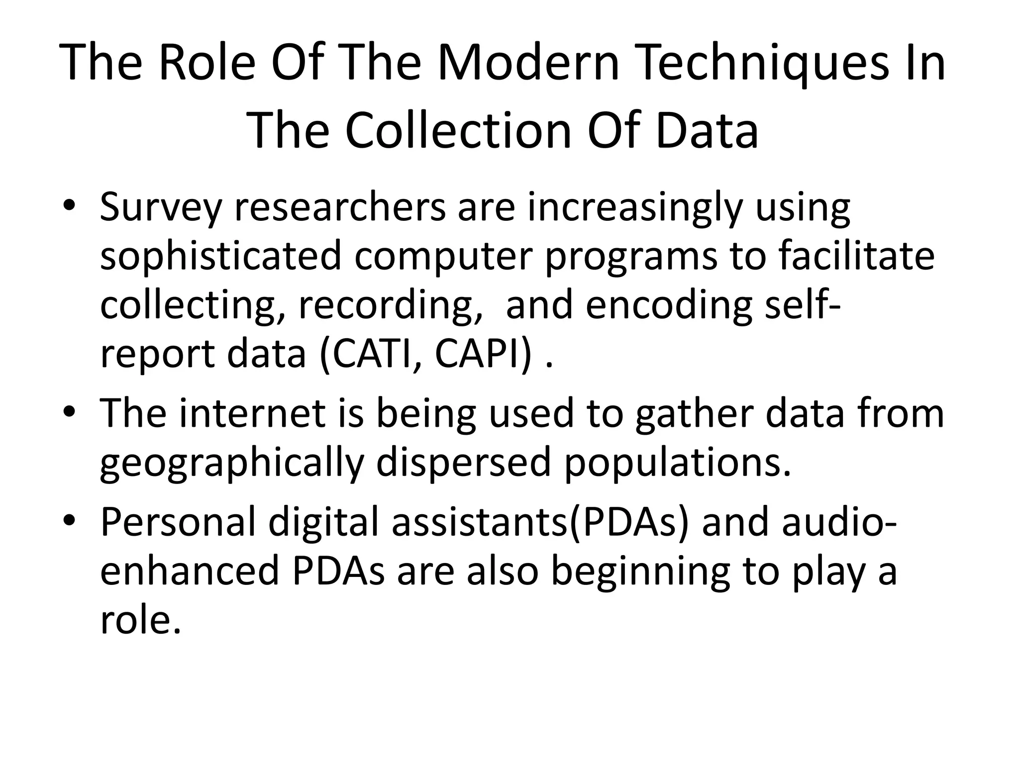The Role Of The Modern Techniques In
The Collection Of Data
• Survey researchers are increasingly using
sophisticated computer programs to facilitate
collecting, recording, and encoding self-
report data (CATI, CAPI) .
• The internet is being used to gather data from
geographically dispersed populations.
• Personal digital assistants(PDAs) and audio-
enhanced PDAs are also beginning to play a
role.
 