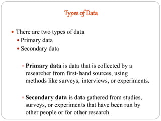 Types of Data
 There are two types of data
 Primary data
 Secondary data
 Primary data is data that is collected by a
researcher from first-hand sources, using
methods like surveys, interviews, or experiments.
 Secondary data is data gathered from studies,
surveys, or experiments that have been run by
other people or for other research.
 