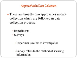 Approaches In Data Collection
 There are broadly two approaches in data
collection which are followed in data
collection process:
 Experiments
 Surveys
 Experiments refers to investigation
 Survey refers to the method of securing
information
 
