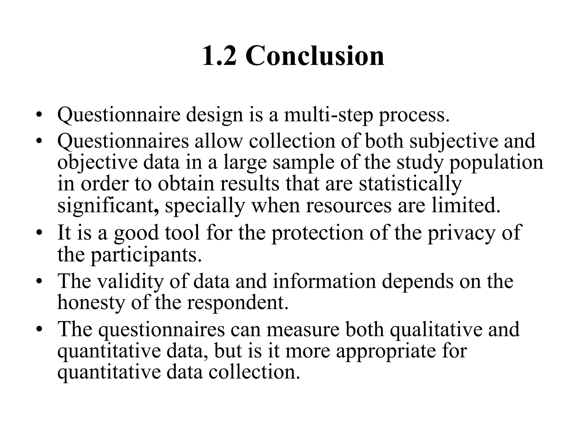 1.2 Conclusion
• Questionnaire design is a multi-step process.
• Questionnaires allow collection of both subjective and
objective data in a large sample of the study population
in order to obtain results that are statistically
significant, specially when resources are limited.
• It is a good tool for the protection of the privacy of
the participants.
• The validity of data and information depends on the
honesty of the respondent.
• The questionnaires can measure both qualitative and
quantitative data, but is it more appropriate for
quantitative data collection.
 